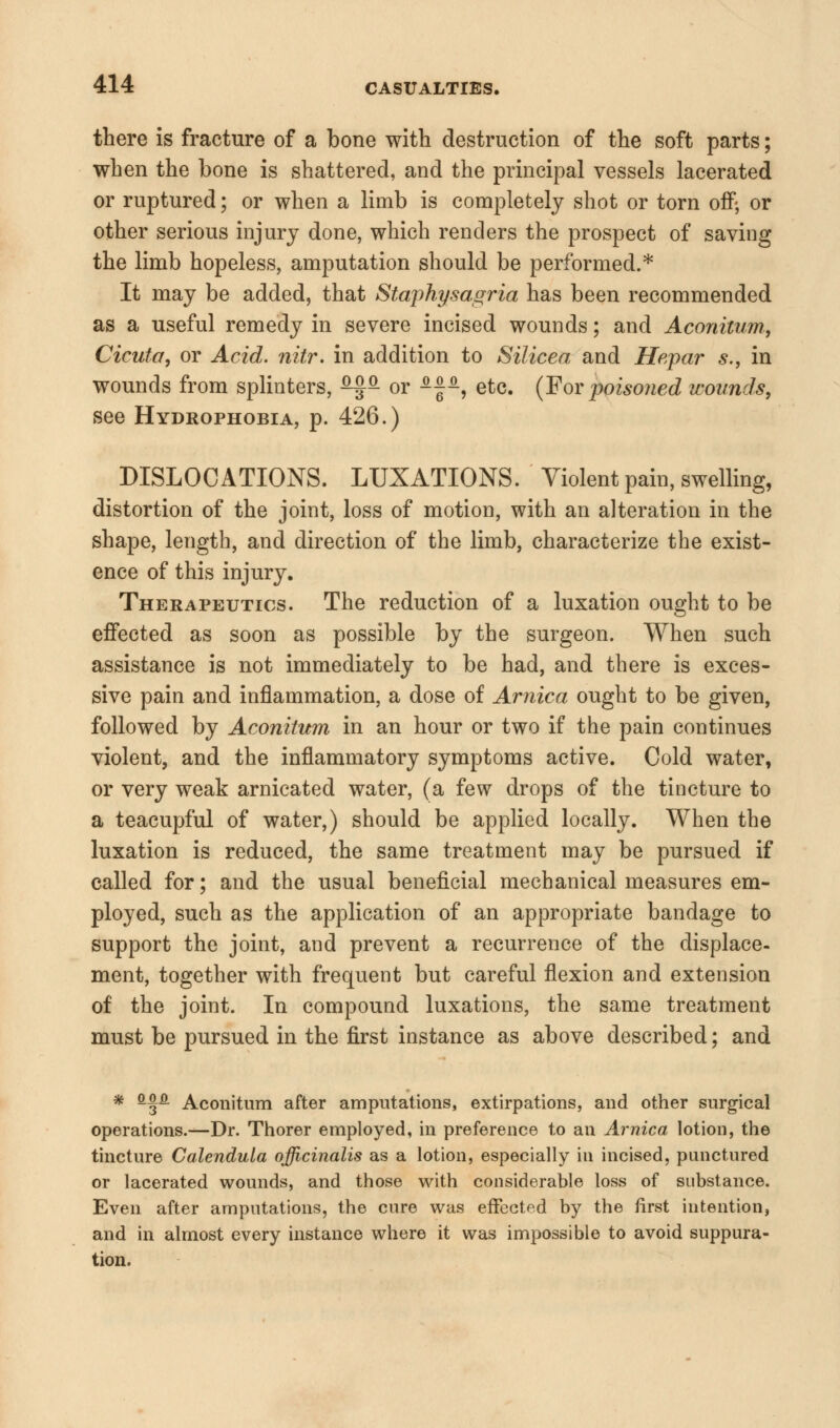 there is fracture of a bone with destruction of the soft parts; when the bone is shattered, and the principal vessels lacerated or ruptured; or when a limb is completely shot or torn off; or other serious injury done, which renders the prospect of saving the limb hopeless, amputation should be performed.* It may be added, that Staphysagria has been recommended as a useful remedy in severe incised wounds; and Aconitum, Cicuta, or Acid. nitr. in addition to Silicea and Hepar s., in wounds from splinters, ^f^ or -|-, etc. (For poisoned wounds, see Hydrophobia, p. 426.) DISLOCATIONS. LUXATIONS. Violent pain, swelling, distortion of the joint, loss of motion, with an alteration in the shape, length, and direction of the limb, characterize the exist- ence of this injury. Therapeutics. The reduction of a luxation ought to be effected as soon as possible by the surgeon. When such assistance is not immediately to be had, and there is exces- sive pain and inflammation, a dose of Arnica ought to be given, followed by Aconitum in an hour or two if the pain continues violent, and the inflammatory symptoms active. Cold water, or very weak arnicated water, (a few drops of the tincture to a teacupful of water,) should be applied locally. When the luxation is reduced, the same treatment may be pursued if called for; and the usual beneficial mechanical measures em- ployed, such as the application of an appropriate bandage to support the joint, and prevent a recurrence of the displace- ment, together with frequent but careful flexion and extension of the joint. In compound luxations, the same treatment must be pursued in the first instance as above described; and * fi^P Aconitum after amputations, extirpations, and other surgical operations.—Dr. Thorer employed, in preference to an Arnica lotion, the tincture Calendula officinalis as a lotion, especially in incised, punctured or lacerated wounds, and those with considerable loss of substance. Even after amputations, the cure was effected by the first intention, and in almost every instance where it was impossible to avoid suppura- tion.