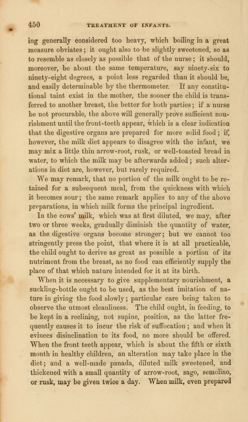 ing generally considered too heavy, which boiling in a great measure obviates; it ought also to be slightly sweetened, so as to resemble as closely as possible that of the nurse; it should, moreover, be about the same temperature, say ninety-six to ninety-eight degrees, a point less regarded than it should be, and easily determinable by the thermometer. If any constitu- tional taint exist in the mother, the sooner the child is trans- ferred to another breast, the better for both parties; if a nurse be not procurable, the above will generally prove sufficient nou- rishment until the front-teeth appear, which is a clear indication that the digestive organs are prepared for more solid food; if, however, the milk diet appears to disagree with the infant, we may mix a little thin arrow-root, rusk, or well-toasted bread in water, to which the milk may be afterwards added; such alter- ations in diet are, however, but rarely required. We may remark, that no portion of the milk ought to be re- tained for a subsequent meal, from the quickness with which it becomes sour; the same remark applies to any of the above preparations, in which milk forms the principal ingredient. In the cows' milk, which was at first diluted, we may, after two or three weeks, gradually diminish the quantity of water, as the digestive organs become stronger; but we cannot too stringently press the point, that where it is at all practicable, the child ought to derive as great as possible a portion of its nutriment from the breast, as no food can efficiently supply the place of that which nature intended for it at its birth. When it is necessary to give supplementary nourishment, a suckling-bottle ought to be used, as the best imitation of na- ture in giving the food slowly; particular care being taken to observe the utmost cleanliness. The child ought, in feeding, to be kept in a reclining, not supine, position, as the latter fre- quently causes it to incur the risk of suffocation ; and when it evinces disinclination to its food, no more should be offered. When the front teeth appear, which is about the fifth or sixth month in healthy children, an alteration may take place in the diet; and a well-made panada, diluted milk sweetened, and thickened with a small quantity of arrow-root, sago, semolino, or rusk, may be given twice a day. When milk, even prepared