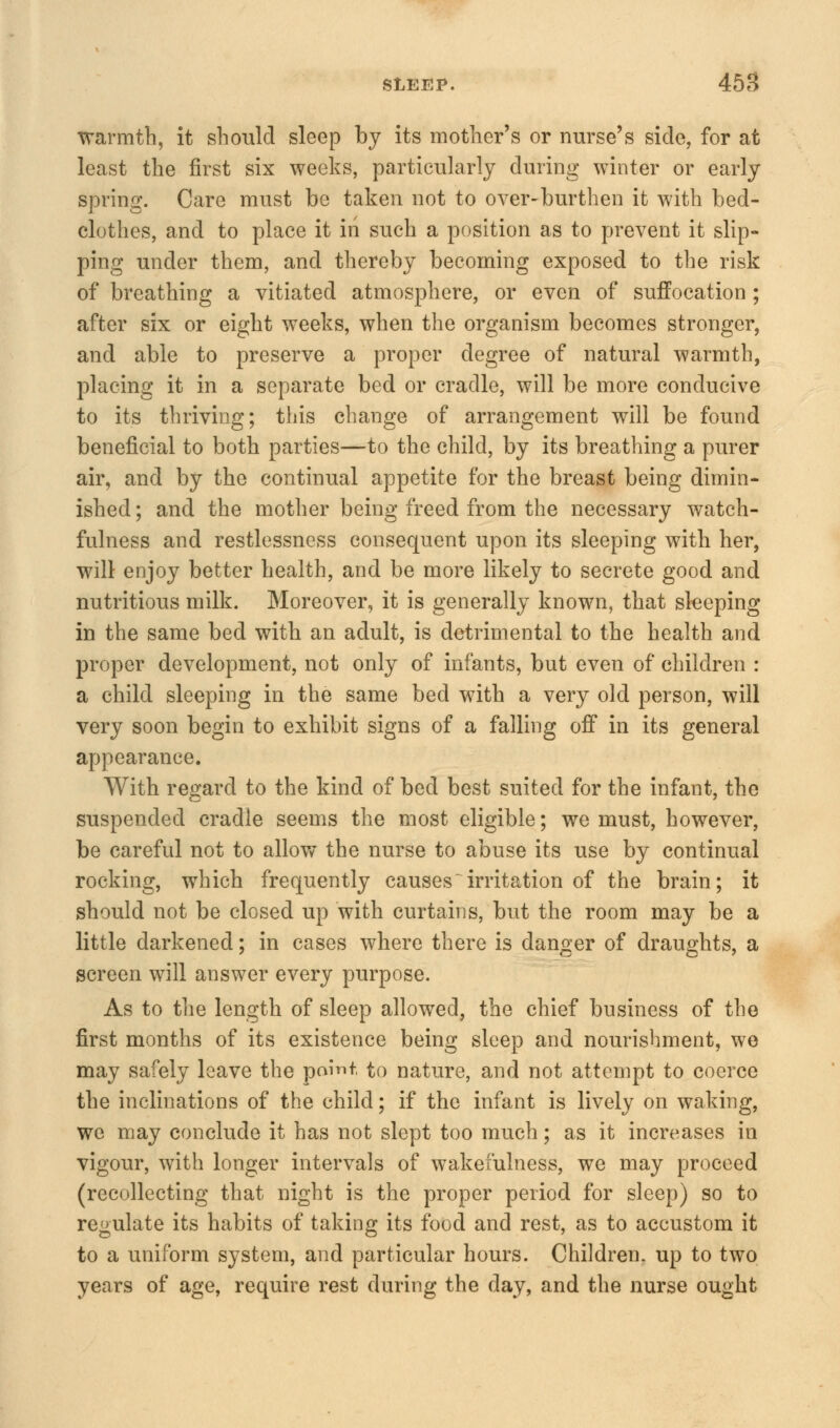 warmth, it should sleep by its mother's or nurse's side, for at least the first six weeks, particularly during winter or early spring. Care must be taken not to over-burthen it with bed- clothes, and to place it in such a position as to prevent it slip- ping under them, and thereby becoming exposed to the risk of breathing a vitiated atmosphere, or even of suffocation ; after six or eight weeks, when the organism becomes stronger, and able to preserve a proper degree of natural warmth, placing it in a separate bed or cradle, will be more conducive to its thriving; this change of arrangement will be found beneficial to both parties—to the child, by its breathing a purer air, and by the continual appetite for the breast being dimin- ished ; and the mother being freed from the necessary watch- fulness and restlessness consequent upon its sleeping with her, will enjoy better health, and be more likely to secrete good and nutritious milk. Moreover, it is generally known, that sleeping in the same bed with an adult, is detrimental to the health and proper development, not only of infants, but even of children : a child sleeping in the same bed with a very old person, will very soon begin to exhibit signs of a falling off in its general appearance. With regard to the kind of bed best suited for the infant, the suspended cradle seems the most eligible; we must, however, be careful not to allow the nurse to abuse its use by continual rocking, which frequently causesirritation of the brain; it should not be closed up with curtains, but the room may be a little darkened; in cases where there is danger of draughts, a screen will answer every purpose. As to the length of sleep allowed, the chief business of the first months of its existence being sleep and nourishment, we may safely leave the paint to nature, and not attempt to coerce the inclinations of the child; if the infant is lively on waking, we may conclude it has not slept too much; as it increases in vigour, with longer intervals of wakefulness, we may proceed (recollecting that night is the proper period for sleep) so to regulate its habits of taking its food and rest, as to accustom it to a uniform system, and particular hours. Children, up to two years of age, require rest during the day, and the nurse ought