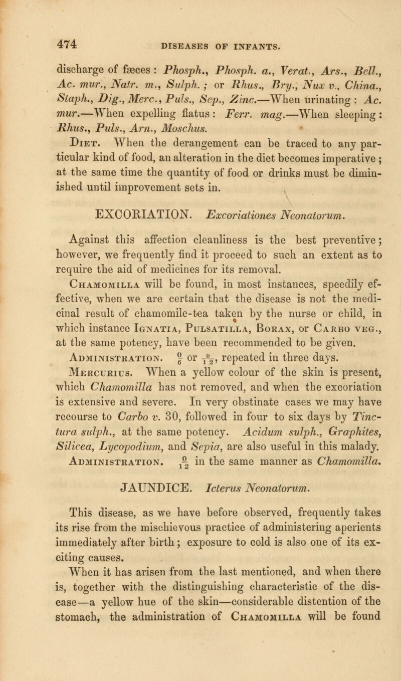 discharge of faeces : Phosph., Phosph. a., Verat., Ars., Bell, Ac. mur., Natr. m., Sulph. ; or Rhus., Bry., Nux v., China., Staph., Dig., Merc, Puis., Sep., Zinc.—When urinating : Ac. mur.—When expelling flatus : Ferr. mag.—When sleeping : Rhus., Puis., Am., Moschus. Diet. When the derangement can be traced to any par- ticular kind of food, an alteration in the diet becomes imperative ; at the same time the quantity of food or drinks must be dimin- ished until improvement sets in. EXCORIATION. Excoriationes Neonatorum. Against this affection cleanliness is the best preventive; however, we frequently find it proceed to such an extent as to require the aid of medicines for its removal. Chamomilla will be found, in most instances, speedily ef- fective, when we are certain that the disease is not the medi- cinal result of chamomile-tea taken by the nurse or child, in which instance Ignatia, Pulsatilla, Borax, or Carbo veg., at the same potency, have been recommended to be given. Administration. | or y0^, repeated in three days. Mercurius. When a yellow colour of the skin is present, which Chamomilla has not removed, and when the excoriation is extensive and severe. In very obstinate cases we may have recourse to Carbo v. 30, followed in four to six days by Tine- tura sulph., at the same potency. Acidum sulph., Graphites, Silicea, Lycopodium, and Sepia, are also useful in this malady. Administration. ^ in the same manner as Chamomilla. JAUNDICE. Icterus Neonatorum. This disease, as we have before observed, frequently takes its rise from the mischievous practice of administering aperients immediately after birth; exposure to cold is also one of its ex- citing causes. When it has arisen from the last mentioned, and when there is, together with the distinguishing characteristic of the dis- ease—a yellow hue of the skin—considerable distention of the stomach, the administration of Chamomilla will be found