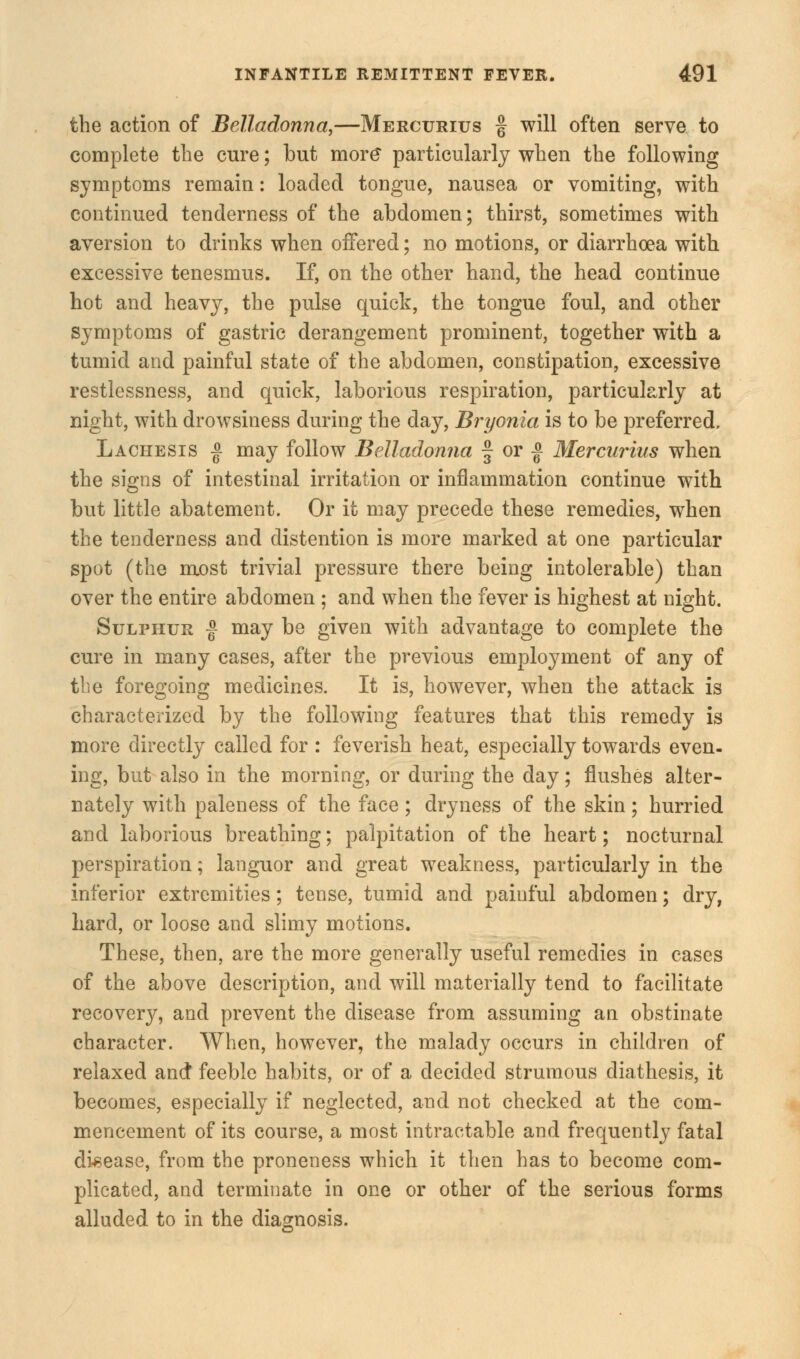 the action of Belladonna,—Mercurius § will often serve to complete the cure; but more particularly when the following symptoms remain: loaded tongue, nausea or vomiting, with continued tenderness of the abdomen; thirst, sometimes with aversion to drinks when offered; no motions, or diarrhoea with excessive tenesmus. If, on the other hand, the head continue hot and heavy, the pulse quick, the tongue foul, and other symptoms of gastric derangement prominent, together with a tumid and painful state of the abdomen, constipation, excessive restlessness, and quick, laborious respiration, particularly at night, with drowsiness during the day, Bryonia, is to be preferred. Lachesis | may follow Belladonna § or | Mercurius when the signs of intestinal irritation or inflammation continue with but little abatement. Or it may precede these remedies, when the tenderness and distention is more marked at one particular spot (the most trivial pressure there being intolerable) than over the entire abdomen ; and when the fever is highest at night. Sulphur |- may be given with advantage to complete the cure in many cases, after the previous employment of any of the foregoing medicines. It is, however, when the attack is characterized by the following features that this remedy is more directly called for : feverish heat, especially towards even- ing, but also in the morning, or during the day; flushes alter- nately with paleness of the face; dryness of the skin; hurried and laborious breathing; palpitation of the heart; nocturnal perspiration; languor and great weakness, particularly in the inferior extremities; tense, tumid and painful abdomen; dry, hard, or loose and slimy motions. These, then, are the more generally useful remedies in cases of the above description, and will materially tend to facilitate recovery, and prevent the disease from assuming an obstinate character. When, however, the malady occurs in children of relaxed and feeble habits, or of a decided strumous diathesis, it becomes, especially if neglected, and not checked at the com- mencement of its course, a most intractable and frequently fatal disease, from the proneness which it then has to become com- plicated, and terminate in one or other of the serious forms alluded to in the diagnosis.