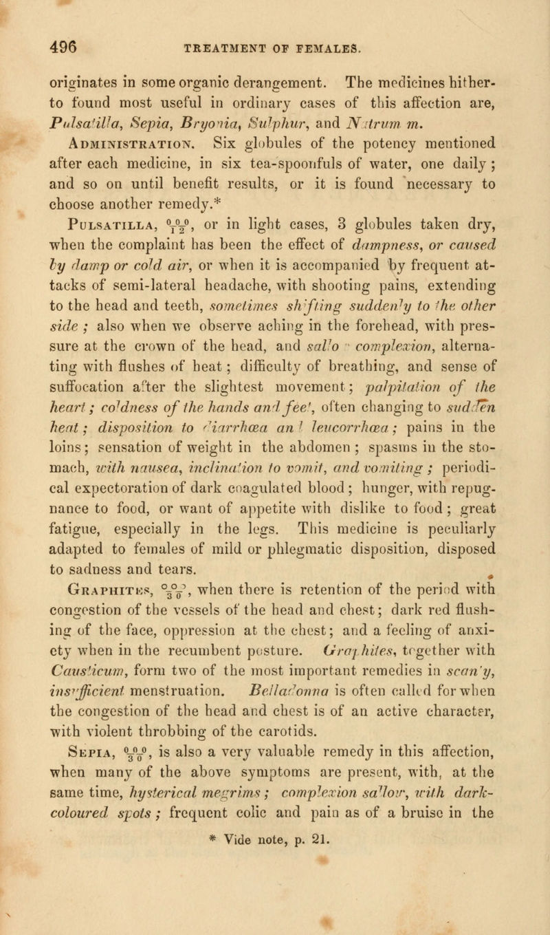 originates in some organic derangement. The medicines hither- to found most useful in ordinary cases of this affection are, Pulsatilla, Sepia, Bryonia, Sulphur, and Nstrum, m. Administration. Six globules of the potency mentioned after each medicine, in six tea-spoonfuls of water, one daily ; and so on until benefit results, or it is found necessary to choose another remedy.* Pulsatilla, °t°20> or in light cases, 3 globules taken dry, when the complaint has been the effect of dampness, or caused by damp or cold air, or when it is accompanied by frequent at- tacks of semi-lateral headache, with shooting pains, extending to the head and teeth, sometimes shifting suddenly to Ihe other side ; also when we observe aching in the forehead, with pres- sure at the crown of the head, and saUo complexion, alterna- ting with flushes of heat; difficulty of breathing, and sense of suffocation after the slightest movement; palpitation of the heart; coldness of the hands and fee/, often changing to sudden heat; disposition to diarrhma an I levcorrhcea,; pains in the loins; sensation of weight in the abdomen ; spasms in the sto- mach, ivith nausea, inclination to vomit, and vomiting ; periodi- cal expectoration of dark coagulated blood ; hunger, with repug- nance to food, or want of appetite with dislike to food; great fatigue, especially in the legs. This medicine is peculiarly adapted to females of mild or phlegmatic disposition, disposed to sadness and tears. Graphite, °{*-$ , when there is retention of the period with congestion of the vessels of the head and chest; dark red flush- ing of the face, oppression at the chest; and a feeling of anxi- ety when in the recumbent posture. Gray lutes, together with Causiicum, form two of the most important remedies in scan'y, insufficient menstruation. Belladonna is often called for when the congestion of the head and chest is of an active character, with violent throbbing of the carotids. Sepia, \\°, is also a very valuable remedy in this affection, when many of the above symptoms are present, with, at the same time, hysterical megrims; complexion sa7Joir, wiih dark- coloured, spots; frequent colic and pain as of a bruise in the