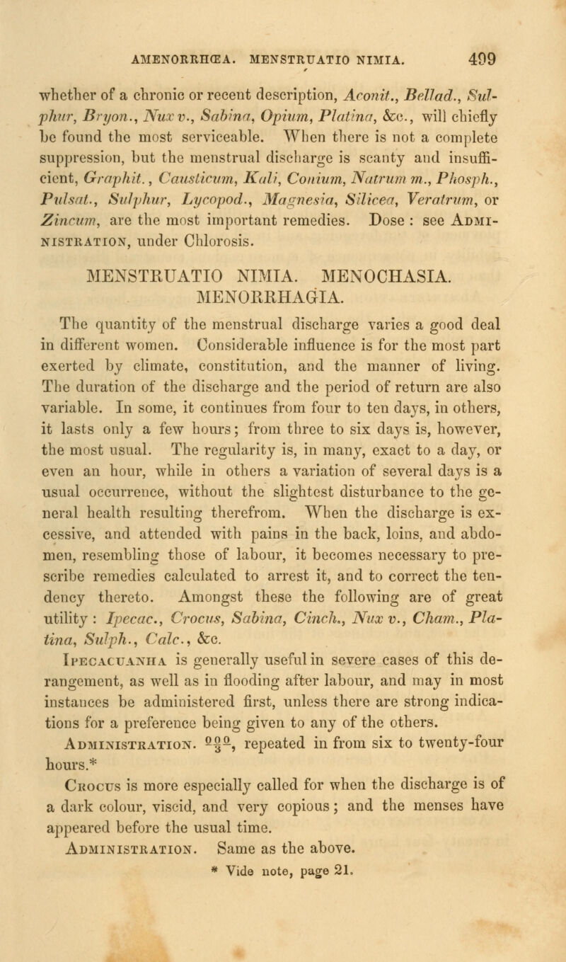 whether of a chronic or recent description, Aconit., Bellad., Sul- phur, Bryon., Nuxv., Sabina, Opium, Platina, &c, will chiefly be found the most serviceable. When there is not a complete suppression, but the menstrual discharge is scanty and insuffi- cient, Graphit., Causlicum, Kali, Conium, Natrum m., Phosph., Pulsat., Sulphur, Lycopod., Magnesia, Silicea, Veratrum, or Zincum, are the most important remedies. Dose : see Admi- nistration, under Chlorosis. MENSTRUATIO NIMIA. MENOCHASIA. MENORRHAGIA. The quantity of the menstrual discharge varies a good deal in different women. Considerable influence is for the most part exerted by climate, constitution, and the manner of living. The duration of the discharge and the period of return are also variable. In some, it continues from four to ten days, in others, it lasts only a few hours; from three to six days is, however, the most usual. The regularity is, in many, exact to a day, or even an hour, while in others a variation of several days is a usual occurrence, without the slightest disturbance to the ge- neral health resulting therefrom. When the discharge is ex- cessive, and attended with pains in the back, loins, and abdo- men, resembling those of labour, it becomes necessary to pre- scribe remedies calculated to arrest it, and to correct the ten- dency thereto. Amongst these the following are of great utility: Ipecac, Crocus, Sabina, Cinch,, Nuxv., Cham., Pla- tina, Sulph., Cede, &c. Ipecacuanha is generally useful in severe cases of this de- rangement, as well as in flooding after labour, and may in most instances be administered first, unless there are strong indica- tions for a preference being given to any of the others. Administration. fi§a, repeated in from six to twenty-four hours.* Crocus is more especially called for when the discharge is of a dark colour, viscid, and very copious; and the menses have appeared before the usual time. Administration. Same as the above.