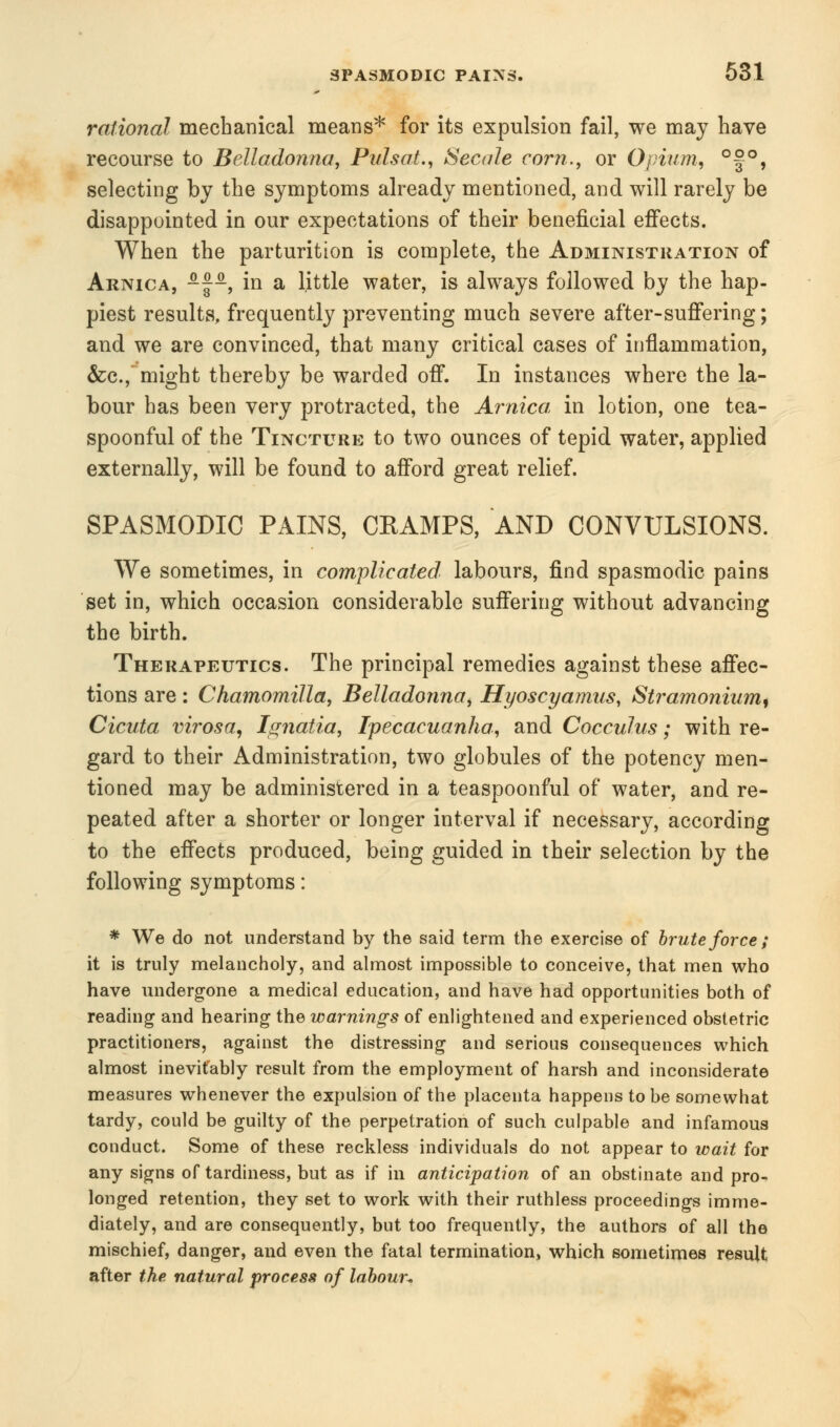 rational mechanical means* for its expulsion fail, we may have recourse to Belladonna, Pulsat., Secale corn., or Opium, °§°, selecting by the symptoms already mentioned, and will rarely be disappointed in our expectations of their beneficial effects. When the parturition is complete, the Administration of Arnica, -~, in a little water, is always followed by the hap- piest results, frequently preventing much severe after-suffering; and we are convinced, that many critical cases of inflammation, &c.,~ might thereby be warded off. In instances where the la- bour has been very protracted, the Arnica in lotion, one tea- spoonful of the Tincture to two ounces of tepid water, applied externally, will be found to afford great relief. SPASMODIC PAINS, CRAMPS, AND CONVULSIONS. We sometimes, in complicated labours, find spasmodic pains set in, which occasion considerable suffering without advancing the birth. Therapeutics. The principal remedies against these affec- tions are: Chamomilla, Belladonna, Hyoscyamus, Stramonium, Cicuta virosa, Ignaiia, Ipecacuanha, and Cocculus; with re- gard to their Administration, two globules of the potency men- tioned may be administered in a teaspoonful of water, and re- peated after a shorter or longer interval if necessary, according to the effects produced, being guided in their selection by the following symptoms: * We do not understand by the said term the exercise of brute force ; it is truly melancholy, and almost impossible to conceive, that men who have undergone a medical education, and have had opportunities both of reading and hearing the warnings of enlightened and experienced obstetric practitioners, against the distressing and serious consequences which almost inevitably result from the employment of harsh and inconsiderate measures whenever the expulsion of the placenta happens to be somewhat tardy, could be guilty of the perpetration of such culpable and infamous conduct. Some of these reckless individuals do not appear to wait for any signs of tardiness, but as if in anticipation of an obstinate and pro- longed retention, they set to work with their ruthless proceedings imme- diately, and are consequently, but too frequently, the authors of all the mischief, danger, and even the fatal termination, which sometimes result after the. natural process of labour*