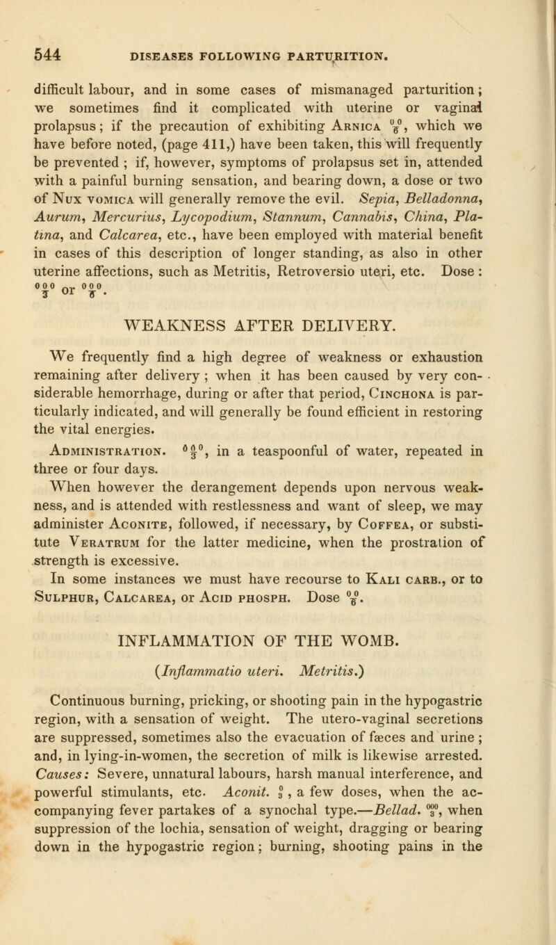 difficult labour, and in some cases of mismanaged parturition; we sometimes find it complicated with uterine or vaginai prolapsus; if the precaution of exhibiting Arnica d¥°, which we have before noted, (page 411,) have been taken, this will frequently be prevented ; if, however, symptoms of prolapsus set in, attended with a painful burning sensation, and bearing down, a dose or two of Nux vomica will generally remove the evil. Sepia, Belladonna, Aurum, Mercurius, Lycopodium, Stannum, Cannabis, China, Pla- tina, and Calcarea, etc., have been employed with material benefit in cases of this description of longer standing, as also in other uterine affections, such as Metritis, Retroversio uteri, etc. Dose : 000 nr 00 0 ? or * WEAKNESS AFTER DELIVERY. We frequently find a high degree of weakness or exhaustion remaining after delivery ; when it has been caused by very con- siderable hemorrhage, during or after that period, Cinchona is par- ticularly indicated, and will generally be found efficient in restoring the vital energies. Administration. °£°, in a teaspoonful of water, repeated in three or four days. When however the derangement depends upon nervous weak- ness, and is attended with restlessness and want of sleep, we may administer Aconite, followed, if necessary, by Coffea, or substi- tute Veratrum for the latter medicine, when the prostration of strength is excessive. In some instances we must have recourse to Kali carb., or to Sulphur, Calcarea, or Acid phosph. Dose °-£. INFLAMMATION OF THE WOMB. (Inflammatio uteri. Metritis.) Continuous burning, pricking, or shooting pain in the hypogastric region, with a sensation of weight. The utero-vaginal secretions are suppressed, sometimes also the evacuation of faeces and urine ; and, in lying-in-women, the secretion of milk is likewise arrested. Causes: Severe, unnatural labours, harsh manual interference, and powerful stimulants, etc Aconit. I, a few doses, when the ac- companying fever partakes of a synochal type.—Bellad. °f, when suppression of the lochia, sensation of weight, dragging or bearing down in the hypogastric region; burning, shooting pains in the