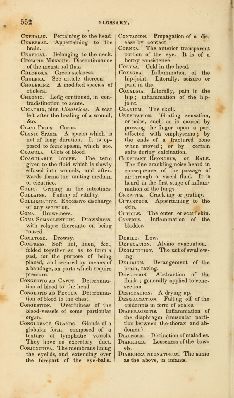 Cephalic. Pertaining to the head Cerebral. Appertaining to the brain. Cervical. Belonging to the neck. Cessatio Mensium. Discontinuance of the menstrua] flux. Chlorosis. Green sickness. Cholera. See article thereon. Cholerine. A modified species of cholera. Chronic. Lortg continued, in con- tradistinction to acute. Cicatrix, plur. Cicatrices. A scar left after the healing of a wound, &c Clavi Pedis. Corns. Clonic Spasm. A spasm which is not of long duration. It is op- posed to tonic spasm, which see. Coagula. Clots of blood Coagulable Lymph. The term given to the fluid which is slowly effused into wounds, and after- wards forms the uniting medium or cicatrice. Colic. Griping in the intestines. Collapse. Failing of vitality. Colliquative. Excessive discharge of any secretion. Coma. Drowsiness. Coma Somnolentium. Drowsiness, with relapse thereunto on being roused. Comatose. Drowsy. Compress. Soft lint, linen, &c, folded together so as to form a pad, for the purpose of being placed, and secured by means of a bandage, on parts which require pressure. Congestio ad Caput. Determina- tion of blood to the head. Congestio ad Pectus. Determina- tion of blood to the chest. Congestion. Overfulness of the blood-vessels of some particular organ. Conglobate Glands. Glands of a globular form, composed of a texture of lymphatic vessels. They have no excretory duct. Conjunctiva. The membrane lining the eyelids, and extending over the forepart of the eye-balls. Contagion. Propagation of a dis- ease by contact. Cornea. The anterior transparent portion of the eye. It is of a horny consistence. Coryza. Cold in the head. Coxagra. Inflammation of the hip-joint. Literally, seizure or pain in the. Coxalgia. Literally, pain in the hip ; inflammation of the hip- joint. Cranium. The skull. Crepitation. Grating sensation, or noise, such as is caused by pressing the finger upon a part affected with emphysema; by the ends of a fractured bone when moved ; or by certain salts during calcination. Crepitant Rhonchus, or Rale. The fine crackling noise heard in consequence of the passage of air through a viscid fluid. It is heard in the first stage of inflam- mation of the lungs. Crepitus. Crackling or grating. Cutaneous. Appertaining to the skin. Cuticle. The outer or scarf skin. Cysticis. Inflammation of the bladder. Debile. Low. Defecation. Alvine evacuation. Deglutition. The act of swallow- ing. Delirium. Derangement of the brain, raving. Depletion. Abstraction of the fluids ; generally applied to vene- section. Desiccation. A drying up. Desquamation. Falling off of the epidermis in form of scales. Diaphragmitis. Inflammation of the diaphragm (muscular parti- tion between the thorax and ab- domen). Diagnosis.—Distinction of maladies. Diarrhgea. Looseness of the bow- els. Diarrhcea neonatorum. The same as the above, in infants.