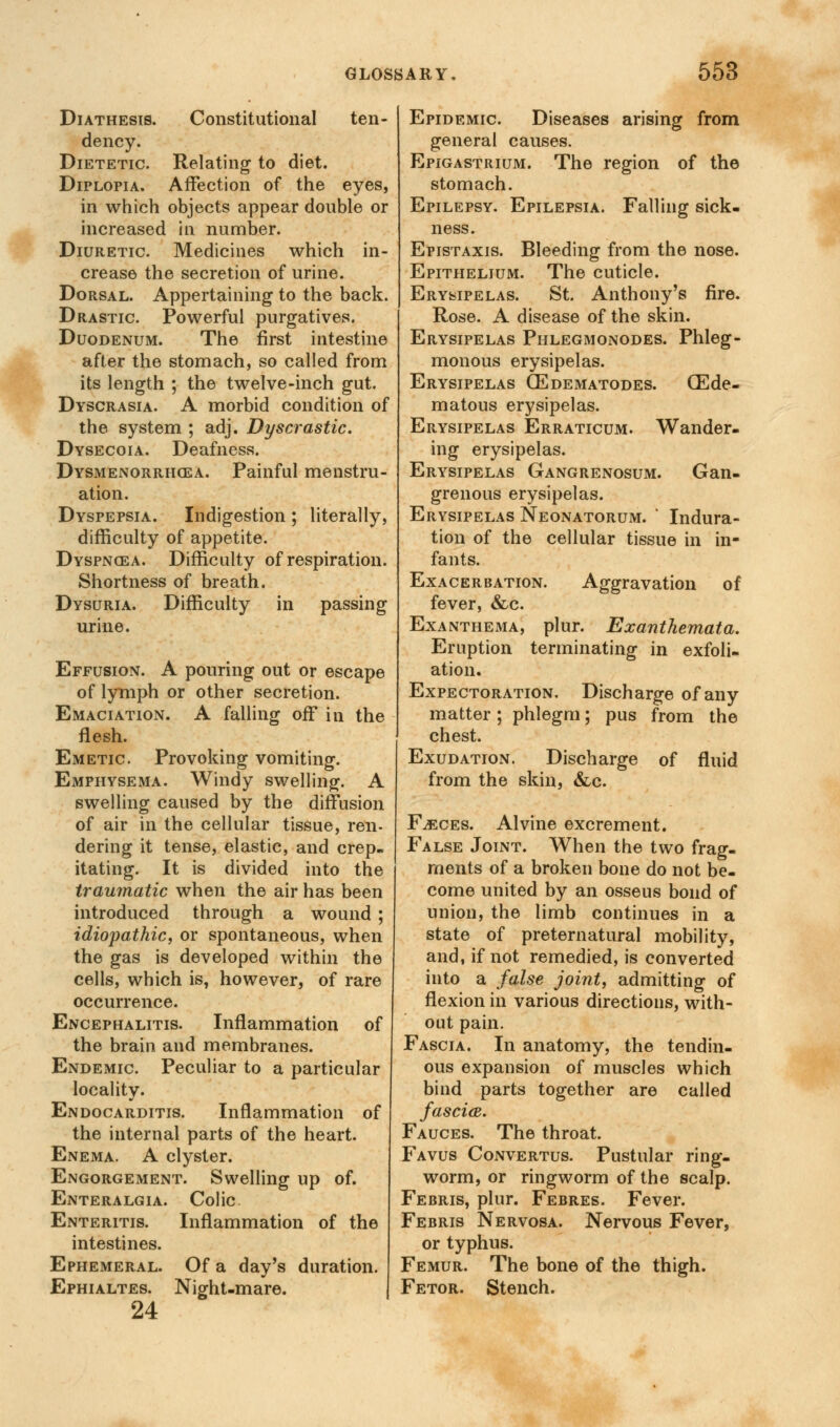 Diathesis. Constitutional ten- dency. Dietetic. Relating to diet. Diplopia. Affection of the eyes, in which objects appear double or increased in number. Diuretic. Medicines which in- crease the secretion of urine. Dorsal. Appertaining to the back. Drastic Powerful purgatives. Duodenum. The first intestine after the stomach, so called from its length ; the twelve-inch gut. Dyscrasia. A morbid condition of the system ; adj. Dyscrastic. Dysecoia. Deafness. Dysmenorrhcea. Painful menstru- ation. Dyspepsia. Indigestion ; literally, difficulty of appetite. Dyspnoea. Difficulty of respiration. Shortness of breath. Dysuria. Difficulty in passing urine. Effusion. A pouring out or escape of lymph or other secretion. Emaciation. A falling off in the flesh. Emetic Provoking vomiting. Emphysema. Windy swelling. A swelling caused by the diffusion of air in the cellular tissue, ren- dering it tense, elastic, and crep- itating. It is divided into the traumatic when the air has been introduced through a wound ; idiopathic, or spontaneous, when the gas is developed within the cells, which is, however, of rare occurrence. Encephalitis. Inflammation of the brain and membranes. Endemic Peculiar to a particular locality. Endocarditis. Inflammation of the internal parts of the heart. Enema. A clyster. Engorgement. Swelling up of. Enteralgia. Colic Enteritis. Inflammation of the intestines. Ephemeral. Of a day's duration. Ephialtes. Night-mare. 24 Epidemic Diseases arising from general causes. Epigastrium. The region of the stomach. Epilepsy. Epilepsia. Falling sick- ness. Epistaxis. Bleeding from the nose. Epithelium. The cuticle. Erysipelas. St. Anthony's fire. Rose. A disease of the skin. Erysipelas Phlegmonodes. Phleg- monous erysipelas. Erysipelas (Edematodes. CEde- matous erysipelas. Erysipelas Erraticum. Wander- ing erysipelas. Erysipelas Gangrenosum. Gan- grenous erysipelas. Erysipelas Neonatorum. ' Indura- tion of the cellular tissue in in- fants. Exacerbation. Aggravation of fever, &c. Exanthema, plur. Exanthemata. Eruption terminating in exfoli- ation. Expectoration. Discharge of any matter; phlegm; pus from the chest. Exudation. Discharge of fluid from the skin, &c. Fjsces. Alvine excrement. False Joint. When the two frag- ments of a broken bone do not be- come united by an osseus bond of union, the limb continues in a state of preternatural mobility, and, if not remedied, is converted into a false joint, admitting of flexion in various directions, with- out pain. Fascia. In anatomy, the tendin- ous expansion of muscles which bind parts together are called fascia. Fauces. The throat. Favus Convertus. Pustular ring- worm, or ringworm of the scalp. Febris, plur. Febres. Fever. Febris Nervosa. Nervous Fever, or typhus. Femur. The bone of the thigh. Fetor. Stench.