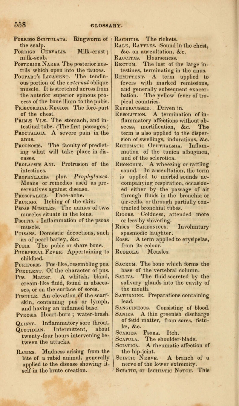 Porrigo Scutulata. Ringworm of the scalp. Porrigo Cervalis. Milk-crust; milk-scab. Posterior Nares. The posterior nos- trils which open into the fauces. Poupart's Ligament. The tendin- ous portion of the external oblique muscle. It is stretched across from the anterior superior spinous pro- cess of the bone ilium to the pubis. Precordial Region. The fore-part of the chest. Prime Vie. The stomach, and in- testinal tube. (The first passages.) Proctalgia. A severe pain in the anus. Prognosis. The faculty of predict- ing what will take place in dis- eases. Prolapsus Ani. Protrusion of the intestines. Prophylaxis, plur. Prophylaxes. Means or remedies used as pre- servatives against disease. Prosopalgia. Face-ache. Prurigo. Itching of the skin. Psoas Muscles. The names of two muscles situate in the loins. Psoitis. . Inflammation of the psoas muscle. Ptisans. Domestic decoctions, such as of pearl barley, &c. Pubis. The pubic or share bone. Puerperal Fever. Appertaining to childbed. Puriform. Pus-like, resembling pus. Purulent. Of the character of pus. Pus. Matter. A whitish, bland, cream-like fluid, found in absces- ses, or on the surface of sores. Pustule. An elevation of the scarf- skin, containing pus or lymph, and having an inflamed base. Pyrosis. Heart-burn ; water-brash. Quinsy. Inflammatory sore throat. Quotidian. Intermittent, about twenty-four hours intervening be- tween the attacks. Rabies. Madness arising from the bite of a rabid animal, generally applied to the disease showing it. self in the brute creation. Rachitis. The rickets. Rale, Rattles. Sound in the chest, &,c on auscultation, &c. Raucitas. Hoarseness. Rectum. The last of the large in- testines, terminating in the anus. Remittent. A term applied to fevers with marked remissions, and generally subsequent exacer- bation. The yellow fever of tro- pical countries. Repercussed. Driven in. Resolution. A termination of in- flammatory affections without ab- scess, mortification, &c. The term is also applied to the disper- sion of swellings, indurations, &c. Rheumatic Ophthalmia. Inflam- mation of the tunica albuginea, and of the sclerotica. Rhonchus. A wheezing or rattling sound. In auscultation, the term is applied to morbid sounds ac- companying respiration, occasion- ed either by the passage of air through fluids in the bronchia or air-cells, or through partially con- tracted bronchial tubes. Rigors. Coldness, attended more or less by shivering. Risus Sardonicus. Involuntary spasmodic laughter. Rose. A term applied to erysipelas, from its colour. Rubeola. Measles. Sacrum. The bone which forms the base of the vertebral column. Saliva. The fluid secreted by the salivary glands into the cavity of the mouth. Saturnine. Preparations containing lead. Sanguineous. Consisting of blood. Sanies. A thin greenish discharge of fetid matter, from sores, fistu- las, &c. Scabies. Psora. Itch. Scapula. The shoulder-blade. Sciatica. A rheumatic affection of the hip-joint. Sciatic Nerve. A branch of a nerve of the lower extremity. Sciatic, or Ischiatic Notch. This