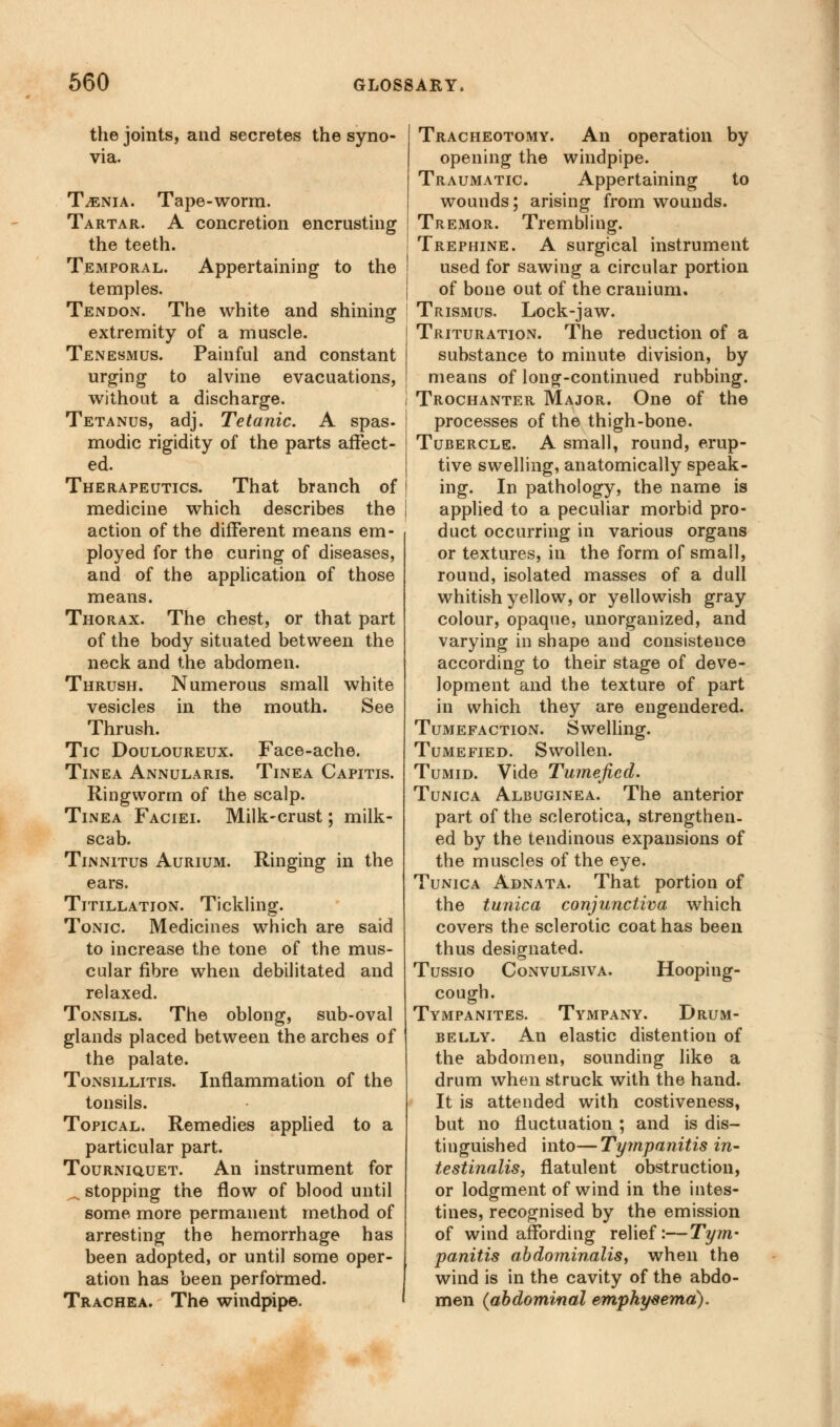 the joints, and secretes the syno- via. Taenia. Tape-worm. Tartar. A concretion encrusting the teeth. Temporal. Appertaining to the temples. Tendon. The white and shining extremity of a muscle. Tenesmus. Painful and constant urging to alvine evacuations, without a discharge. Tetanus, adj. Tetanic. A spas, modic rigidity of the parts affect- ed. Therapeutics. That branch of medicine which describes the action of the different means em- ployed for the curing of diseases, and of the application of those means. Thorax. The chest, or that part of the body situated between the neck and the abdomen. Thrush. Numerous small white vesicles in the mouth. See Thrush. Tic Douloureux. Face-ache. Tinea Annularis. Tinea Capitis. Ringworm of the scalp. Tinea Faciei. Milk-crust; milk- scab. Tinnitus Aurium. Ringing in the ears. Titillation. Tickling. Tonic Medicines which are said to increase the tone of the mus- cular fibre when debilitated and relaxed. Tonsils. The oblong, sub-oval glands placed between the arches of the palate. Tonsillitis. Inflammation of the tonsils. Topical. Remedies applied to a particular part. Tourniquet. An instrument for ^.stopping the flow of blood until some more permanent method of arresting the hemorrhage has been adopted, or until some oper- ation has been performed. Trachea. The windpipe. Tracheotomy. An operation by opening the windpipe. Traumatic. Appertaining to wounds; arising from wounds. Tremor. Trembling. Trephine. A surgical instrument used for sawing a circular portion of bone out of the cranium. Trismus, Lock-jaw. Trituration. The reduction of a substance to minute division, by means of long-continued rubbing. Trochanter Major. One of the processes of the thigh-bone. Tubercle. A small, round, erup- tive swelling, anatomically speak- ing. In pathology, the name is applied to a peculiar morbid pro- duct occurring in various organs or textures, in the form of small, round, isolated masses of a dull whitish yellow, or yellowish gray colour, opaque, unorganized, and varying in shape and consistence according to their stage of deve- lopment and the texture of part in which they are engendered. Tumefaction. Swelling. Tumefied. Swollen. Tumid. Vide Tumefied. Tunica Albuginea. The anterior part of the sclerotica, strengthen- ed by the tendinous expansions of the muscles of the eye. Tunica Adnata. That portion of the tunica conjunctiva which covers the sclerotic coat has been thus designated. Tussio Convulsiva. Hooping- cough. Tympanites. Tympany. Drum- belly. An elastic distention of the abdomen, sounding like a drum when struck with the hand. It is attended with costiveness, but no fluctuation ; and is dis- tinguished into—Tympanitis in- testinalis, flatulent obstruction, or lodgment of wind in the intes- tines, recognised by the emission of wind affording relief:—Tym- panitis abdominalis, when the wind is in the cavity of the abdo- men (abdominal emphysema).