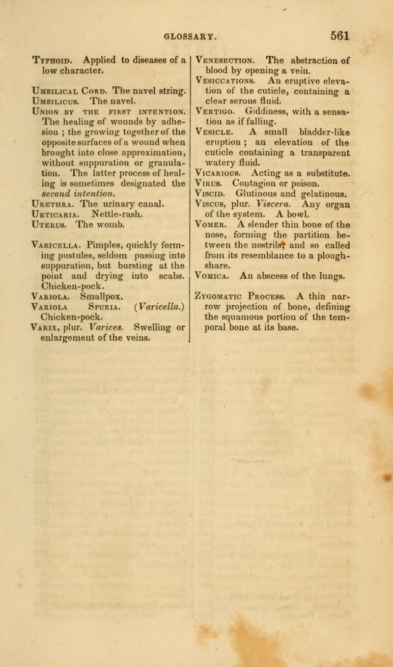 Typhoid. Applied to diseases of a low character. Umbilical Cord. The navel string. Umbilicus. The navel. Union by the first intention. The healing of wounds by adhe- sion ; the growing together of the opposite surfaces of a wound when brought into close approximation, without suppuration or granula- tion. The latter process of heal- ing is sometimes designated the second intention. Urethra. The urinary canal. Urticaria. Nettie-rash. Uterus. The womb. Varicella. Pimples, quickly form- ing pustules, seldom passing into suppuration, but bursting at the point and drying into scabs. Chicken-pock. Variola. Smallpox. Variola Spuria. (Varicella.) Chicken-pock. Varix, plur. Varices. Swelling or enlargement of the veins. Venesection. The abstraction of blood by opening a vein. Vesiccations. An eruptive eleva- tion of the cuticle, containing a clear serous fluid. Vertigo. Giddiness, with a sensa- tion as if falling. Vesicle. A small bladder-like eruption ; an elevation of the cuticle containing a transparent watery fluid. Vicarious. Acting as a substitute. Virus. Contagion or poison. Viscid. Glutinous and gelatinous. Vise us, plur. Viscera. Any organ of the system. A bowl. Vomer. A slender thin bone of the nose, forming the partition be- tween the nostrils} and so called from its resemblance to a plough- share. Vomica. An abscess of the lungs. Zygomatic Process. A thin nar- row projection of bone, defining the squamous portion of the tem- poral bone at its base.