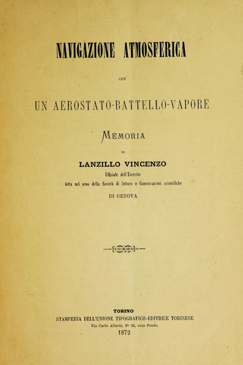 UN AEROSTATO-BATTELLO-VAPORE jVlEMORIA LANZILLO VINCENZO UIBziale dell'Esercito Iella nel seno della Società di letture e Conversaz;oni scientifiche DI GENOVA -o&sg&h— TORINO STAMPERIA DELL'UNIONE TIPOGRAFICO-EDITRICE TORINESE Via Carlo Alberto, N° 33, casa Pomba. 1872