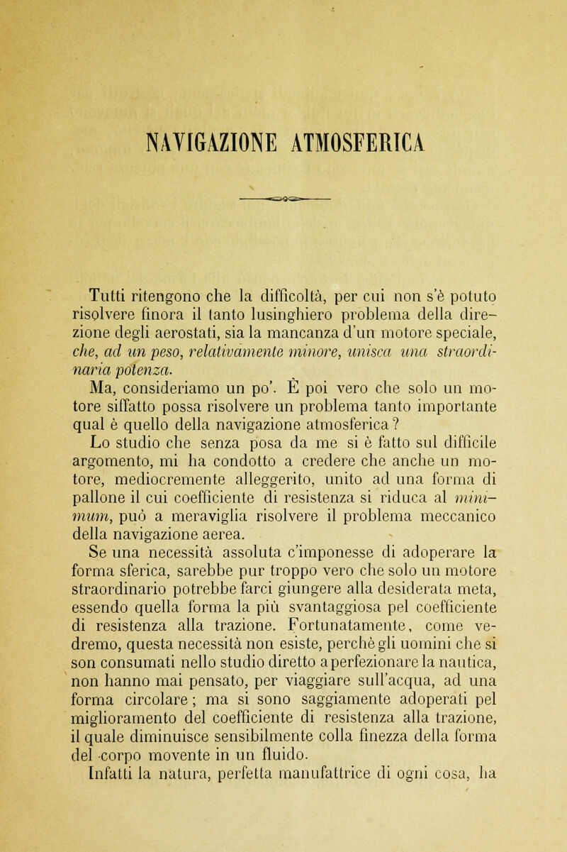 NAVIGAZIONE ATMOSFERICA Tutti ritengono che la difficoltà, per cui non s'è potuto risolvere finora il tanto lusinghiero problema della dire- zione degli aerostati, sia la mancanza d'un motore speciale, che, ad un peso, relativamente minore, unisca una straordi- naria potenza. Ma, consideriamo un po'. È poi vero che solo un mo- tore siffatto possa risolvere un problema tanto importante qual è quello della navigazione atmosferica ? Lo studio che senza posa da me si è fatto sul difficile argomento, mi ha condotto a credere che anche un mo- tore, mediocremente alleggerito, unito ad una forma eli pallone il cui coefficiente di resistenza si riduca al mini- mum, può a meraviglia risolvere il problema meccanico della navigazione aerea. Se una necessità assoluta c'imponesse di adoperare la forma sferica, sarebbe pur troppo vero che solo un motore straordinario potrebbe farci giungere alla desiderata meta, essendo quella forma la più svantaggiosa pel coefficiente di resistenza alla trazione. Fortunatamente, come ve- dremo, questa necessità non esiste, perchè gli uomini che si son consumati nello studio diretto a perfezionare la nautica, non hanno mai pensato, per viaggiare sull'acqua, ad una forma circolare ; ma si sono saggiamente adoperati pel miglioramento del coefficiente di resistenza alla trazione, il quale diminuisce sensibilmente colla finezza della forma del -corpo movente in un fluido. Infatti la natura, perfetta manufattrice di ogni cosa, ha