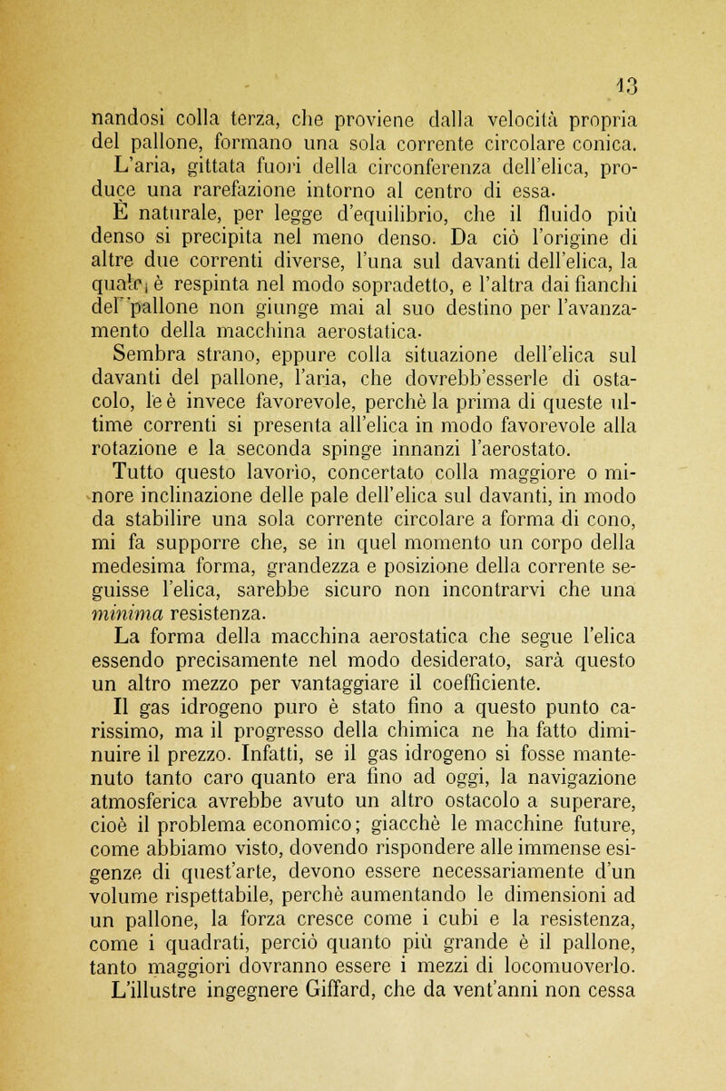 43 nandosi colla terza, che proviene dalla velocità propria del pallone, formano una sola corrente circolare conica. L'aria, gittata fuori della circonferenza dell'elica, pro- duce una rarefazione intorno al centro di essa. È naturale, per legge d'equilibrio, che il fluido più denso si precipita nel meno denso. Da ciò l'origine di altre due correnti diverse, luna sul davanti dell'elica, la quale i è respinta nel modo sopradetto, e l'altra dai fianchi delpallone non giunge mai al suo destino per l'avanza- mento della macchina aerostatica. Sembra strano, eppure colla situazione dell'elica sul davanti del pallone, l'aria, che dovrebb'esserle di osta- colo, le è invece favorevole, perchè la prima di queste ul- time correnti si presenta all'elica in modo favorevole alla rotazione e la seconda spinge innanzi l'aerostato. Tutto questo lavorìo, concertato colla maggiore o mi- nore inclinazione delle pale dell'elica sul davanti, in modo da stabilire una sola corrente circolare a forma di cono, mi fa supporre che, se in quel momento un corpo della medesima forma, grandezza e posizione della corrente se- guisse l'elica, sarebbe sicuro non incontrarvi che una minima resistenza. La forma della macchina aerostatica che segue l'elica essendo precisamente nel modo desiderato, sarà questo un altro mezzo per vantaggiare il coefficiente. Il gas idrogeno puro è stato fino a questo punto ca- rissimo, ma il progresso della chimica ne ha fatto dimi- nuire il prezzo. Infatti, se il gas idrogeno si fosse mante- nuto tanto caro quanto era fino ad oggi, la navigazione atmosferica avrebbe avuto un altro ostacolo a superare, cioè il problema economico ; giacché le macchine future, come abbiamo visto, dovendo rispondere alle immense esi- genze di quest'arte, devono essere necessariamente d'un volume rispettabile, perchè aumentando le dimensioni ad un pallone, la forza cresce come i cubi e la resistenza, come i quadrati, perciò quanto più grande è il pallone, tanto maggiori dovranno essere i mezzi di locomuoverlo. L'illustre ingegnere Giffard, che da ventanni non cessa