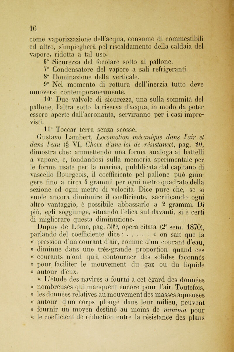 come vaporizzazione dell'acqua, consumo di commestibili ed altro, s'impiegherà pel riscaldamento della caldaia del vapore, ridotta a tal uso. 6° Sicurezza del focolare sotto al pallone. 7° Condensatore del vapore a sali refrigeranti. 8° Dominazione della verticale. 9° Nel momento di rottura dell'inerzia tutto deve muoversi contemporaneamente. 10° Due valvole di sicurezza, una sulla sommità del pallone, l'altra sotto la riserva d'acqua, in modo da poter essere aperte dall'aeronauta, serviranno per i casi impre- visti. 11° Toccar terra senza scosse. Gustavo Lambert, Locomotion mécanique clans l'air et dans l'eau (§ VI, Choix d'une loi de résistanee), pag. 20, dimostra che: ammettendo una forma analoga ai battelli a vapore, e, fondandosi sulla memoria sperimentale per le forme usate per la marina, pubblicata dal capitano di vascello Bourgeois, il coefficiente pel pallone può giun- gere fino a circa 4 grammi per ogni metro quadrato della sezione ed ogni metro di velocità. Dice pure che, se si vuole ancora diminuire il coefficiente, sacrificando ogni altro vantaggio, è possibile abbassarlo a 2 grammi. Di più, egli soggiunge, situando l'elica sul davanti, si è certi di migliorare questa diminuzione. Dupuy de Lòme, pag. 509, opera citata (2° sem. 1870), parlando del coefficiente dice : « on sait que la « pression d'un courant d'air, cornine d'un courant d'eau, « diminue dans une très-grande proportion quand ces « courants n'ont qua contourner des solides faconnés « pour faciliter le mouvement du gaz ou du liquide « autour d'eux. « L'étude des navires a fourni à cet égard des données « nombreuses qui manquent encore pour l'air. Toutefois, « les données relatives au mouvement des masses aqueuses « autour d'un corps plongé clans leur milieu, peuvent « fournir un moyen destine au moins de minima pour « le coefficient de réduction entre la résistanee des plans