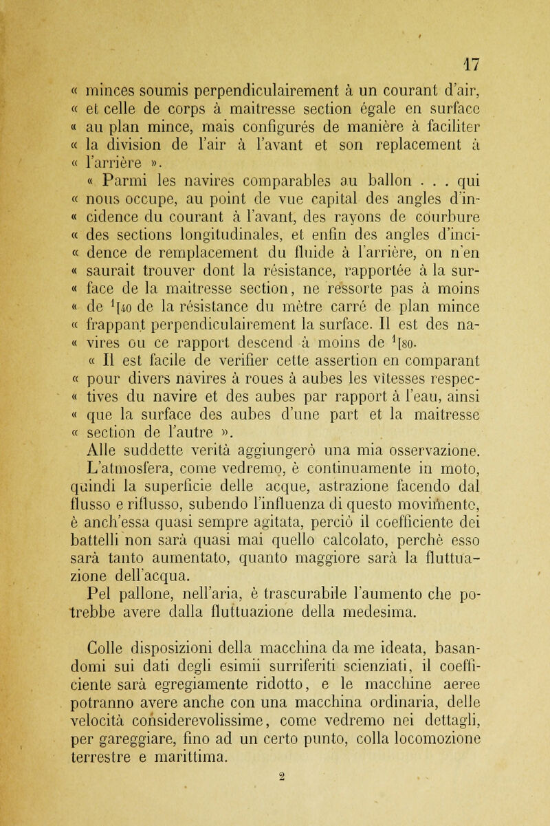 « minces soumis perpendiculairement à un courant d'air, « et celle de corps à maitresse section égale en surfaco « au pian mince, mais configurés de manière à faciliter « la division de l'air à l'avant et son replacement à « l'arrière ». « Panni les navires comparables au ballon . . . qui « nous occupe, au point de vue capital des angles d'in- « cidence du courant à l'avant, des rayons de còurbure « des sections longitudinales, et enfin des angles d'inci- « dence de remplacement du fluide à l'arrière, on n'en « saurait trouver dont la résistance, rapportée à la sur- « face de la maitresse section, ne ressorte pas à moins « de 1:[40 de la résistance du mètre carré de pian mince « frappant perpendiculairement la surface. Il est des na- « vires ou ce rapport descend à moins de ^so- « Il est facile de verifier cette assertion en comparant « pour divers navires à roues à aubes les vìtesses respec- « tives du navire et des aubes par rapport à l'eau, ainsi « que la surface des aubes d'une part et la maitresse « section de fautre ». Alle suddette verità aggiungerò una mia osservazione. L'atmosfera, come vedremo, è continuamente in moto, quindi la superficie delle acque, astrazione facendo dal flusso e riflusso, subendo l'influenza di questo moviniento, è anch'essa quasi sempre agitata, perciò il coefficiente dei battelli non sarà quasi mai quello calcolato, perchè esso sarà tanto aumentato, quanto maggiore sarà la fluttua- zione dell'acqua. Pel pallone, nell'aria, è trascurabile l'aumento che po- trebbe avere dalla fluttuazione della medesima. Colle disposizioni della macchina da me ideata, basan- domi sui dati degli esimii surriferiti scienziati, il coeffi- ciente sarà egregiamente ridotto, e le macchine aeree potranno avere anche con una macchina ordinaria, delle velocità considerevolissime, come vedremo nei dettagli, per gareggiare, fino ad un certo punto, colla locomozione terrestre e marittima. 2
