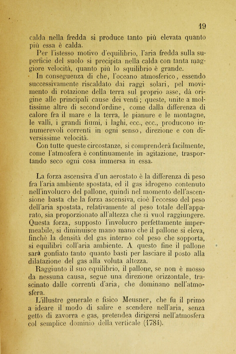 calda nella fredda si produce tanto più elevata quanto più essa è calda. Per l'istesso motivo d'equilibrio, .l'aria fredda sulla su- perficie del suolo si precipita nella calda con tanta mag- giore velocità, quanto più lo squilibrio è grande. In conseguenza di che, l'oceano atmosferico, essendo successivamente riscaldato dai raggi solari, pel movi- mento di rotazione della terra sul proprio asse, dà ori- gine alle principali cause dei venti ; queste, unite a mol- tissime altre di second'ordine, come dalla differenza di calore fra il mare e la terra, le pianure e le montagne, le valli, i grandi fiumi, i laghi, ecc., ecc., producono in- numerevoli correnti in ogni senso, direzione e con di- versissime velocità. Con tutte queste circostanze, si comprenderà facilmente, come l'atmosfera è continuamente in agitazione, traspor- tando seco ogni cosa immersa in essa. La forza ascensiva d'un aerostato è la differenza di peso fra l'aria ambiente spostata, ed il gas idrogeno contenuto nell'involucro del pallone, quindi nel momento dell'ascen- sione basta che la forza ascensiva, cioè l'eccesso del peso dell'aria spostata, relativamente al peso totale dell'appa- rato, sia proporzionato all'altezza che si vuol raggiungere. Questa forza, supposto l'involucro perfettamente imper- meabile, si diminuisce mano mano che il pallone si eleva, finché la densità del gas interno col peso che sopporta, si equilibri coll'aria ambiente. A questo fine il pallone sarà gonfiato tanto quanto basti per lasciare il posto alla dilatazione del gas alla voluta altezza. Raggiunto il suo equilibrio, il pallone, se non è mosso da nessuna causa, segue una direzione orizzontale, tra- scinato dalle correnti d'aria, che dominano nell'atmo- sfera. L'illustre generale e fisico Meusner, che fu il primo a ideare il modo di salire e scendere nell'aria, senza getto di zavorra e gas, pretendea dirigersi nell'atmosfera col semplice dominio della verticale (178i).