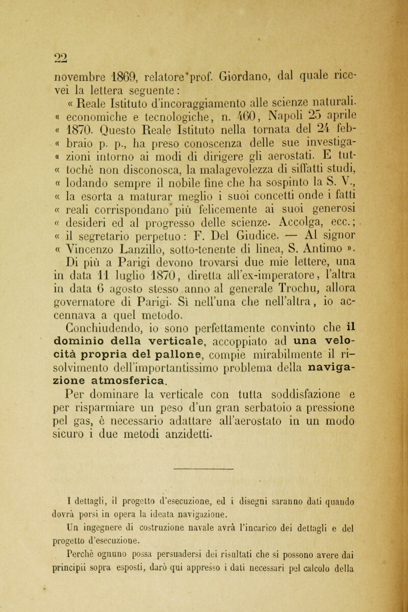 novembre 1869, relatore'prof. Giordano, dal quale rice- vei la lettera seguente : « Reale Istituto d'incoraggiamento alle scienze naturali. « economiche e tecnologiche, n. 4G0, Napoli 25 api-ile « 1870. Questo Reale Istituto nella tornata del 24 feb- « braio p. p., ha preso conoscenza delle sue investiga- « zioni intorno ai modi di dirigere gli aerostati. E tut- « tochè non disconosca, la malagevolezza di siffatti studi, « lodando sempre il nobile line che ha sospinto la S. V., « la esorta a maturar meglio i suoi concetti onde i fatti « reali corrispondano'più felicemente ai suoi generosi « desideri ed al progresso delle scienze. Accolga, ecc.; « il segretario perpetuo : F. Del Giudice. — Al signor « Vincenzo Lanzillo, sotto-tenente di linea, S. Antimo ». Di più a Parigi devono trovarsi due mie lettere, una in data 11 luglio 1870, diretta all'ex-imperatore, l'altra in data 6 agosto stesso anno al generale Trochu, allora governatore di Parigi. Sì nell'una che nell'altra, io ac- cennava a quel metodo. Conchiudendo, io sono perfettamente convinto che il dominio della verticale, accoppiato ad una velo- cità propria del pallone, compie mirabilmente il ri- solvimento dell'importantissimo problema della naviga- zione atmosferica. Per dominare la verticale con tutta soddisfazione e per risparmiare un peso d'un gran serbatoio a pressione pel gas, è necessario adattare all'aerostato in un modo sicuro i due metodi anzidetti. I dettagli, il progetto d'esecuzione, ed i disegni saranno dati quando dovrà porsi in opera la ideata navigazione. Un ingegnere di costruzione navale avrà l'incarico dei dettagli e del progetto d'esecuzione. Perchè ognuno possa persuadersi dei risultati che si possono avere dai principii sopra esposti, darò qui appresso i dati necessari pel calcolo della
