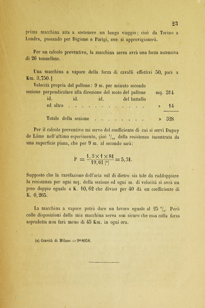 prima macchina atta a sostenere un lungo viaggio ; cioè da Torino a Londra, passando per Digione e Parigi, ove si approvigionerà. Per un calcolo preventivo, la macchina aerea avrà una forza ascensiva di 26 tonnellate. Una macchina a vapore della forza di cavalli effettivi 50, pari a Km. 3,750. J Velocità propria del pallone: 9 m. per minuto secondo sezione perpendicolare alla direzione del moto del pallone mq. 314 id. id. id. del battello ed altro » 14 Totale della sezione » 328 Per il calcolo preventivo mi servo del coefficiente di cui si servi Dupuy de Lòme nell'ultimo esperimento, cioè 7.t0 della resistenza incontrata da una superficie piana, che per 9 m. al secondo sarà: P -MXlXSl 19,61(0) ~*>ó1- Supposto che la rarefazione dell'aria sul di dietro sia tale da raddoppiare la resistenza per ogni mq. della sezione ed ogni m. di velocità si avrà un peso doppio eguale a K. 10, 62 che diviso per 40 dà un coefficiente di K. 0,265. La macchina a vapore potrà dare un lavoro eguale al 25 °/0. Pei'° colle disposizioni della mia macchina aerea son sicuro che essa colla forza sopradetta non farà meno di 45 Km. in ogni ora. (a) Gravità di Milano =9m8058.