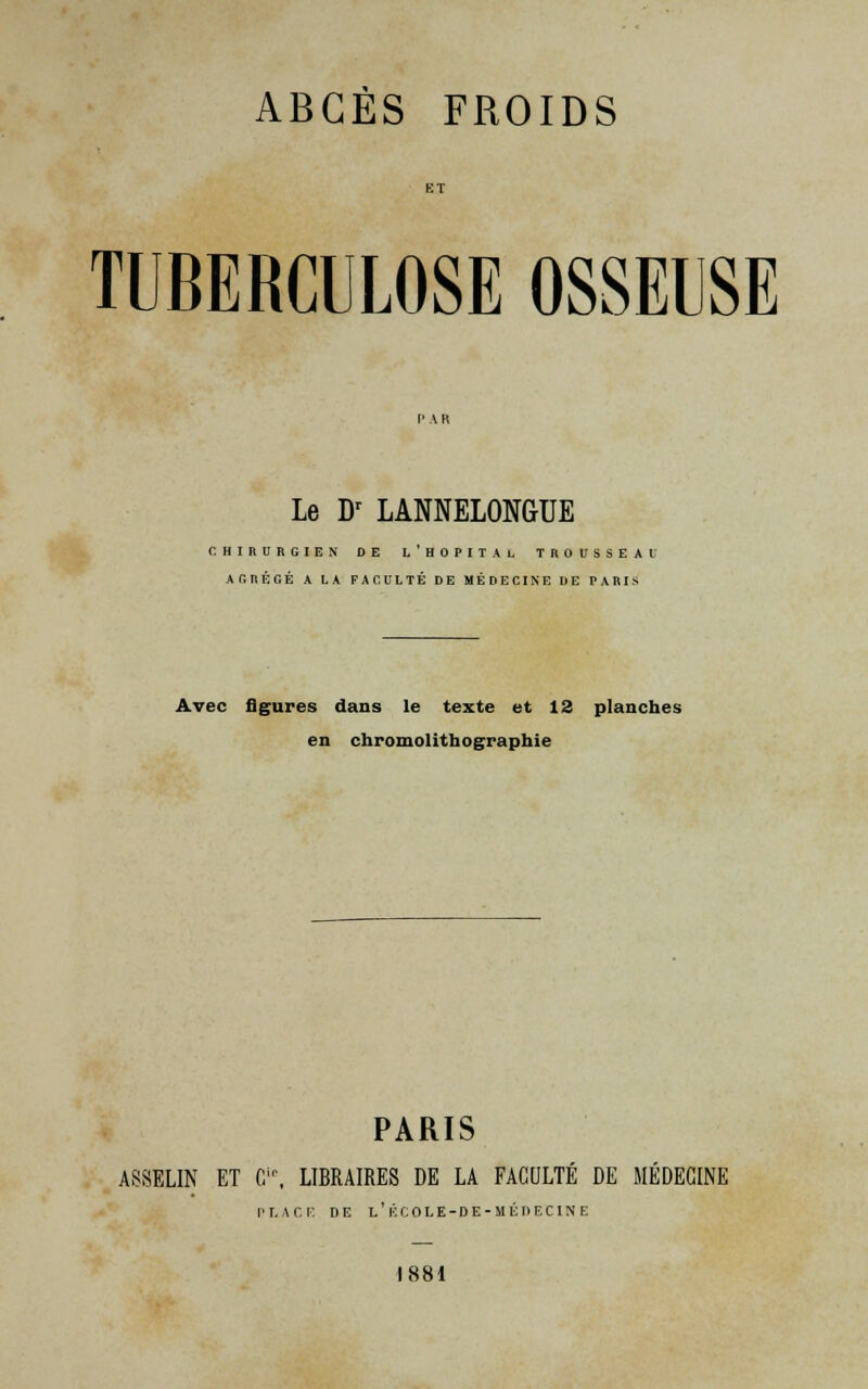 ABCÈS FROIDS TUBERCULOSE OSSEUSE Le Dr LANNELONGUE CHIRURGIEN DE L ' H 0 P I T A L TROUSSEAU AGRÉGÉ A LA FACULTÉ DE MÉDECINE DE PARIS Avec figures dans le texte et 12 planches en chromolithographie PARIS ASSELIN ET Gir, LIBRAIRES DE LA FACULTE DE MEDECINE PLACE DE l'ÉCOLE-DE-MÉDECINE 1881