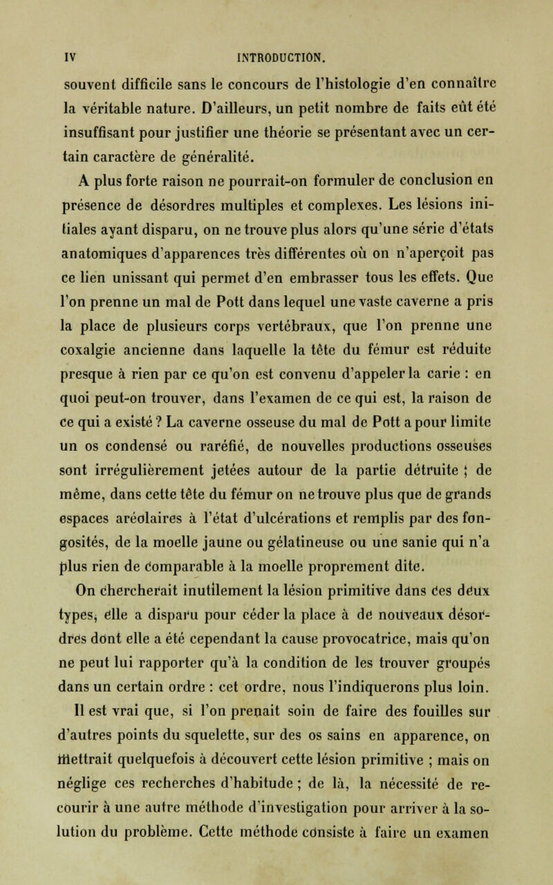 souvent difficile sans le concours de l'histologie d'en connaître la véritable nature. D'ailleurs, un petit nombre de faits eût été insuffisant pour justifier une théorie se présentant avec un cer- tain caractère de généralité. A plus forte raison ne pourrait-on formuler de conclusion en présence de désordres multiples et complexes. Les lésions ini- tiales ayant disparu, on ne trouve plus alors qu'une série d'états anatomiques d'apparences très différentes où on n'aperçoit pas ce lien unissant qui permet d'en embrasser tous les effets. Que l'on prenne un mal de Pott dans lequel une vaste caverne a pris la place de plusieurs corps vertébraux, que l'on prenne une coxalgie ancienne dans laquelle la tète du fémur est réduite presque à rien par ce qu'on est convenu d'appeler la carie : en quoi peut-on trouver, dans l'examen de ce qui est, la raison de ce qui a existé ? La caverne osseuse du mal de Pott a pour limite un os condensé ou raréfié, de nouvelles productions osseuses sont irrégulièrement jetées autour de la partie détruite ; de même, dans cette tête du fémur on ne trouve plus que de grands espaces aréolaires à l'état d'ulcérations et remplis par des fon- gosités, de la moelle jaune ou gélatineuse ou une sanie qui n'a plus rien de comparable à la moelle proprement dite. On chercherait inutilement la lésion primitive dans ces deux typesj elle a disparu pour céder la place à de nouveaux désor- dres dont elle a été cependant la cause provocatrice, mais qu'on ne peut lui rapporter qu'à la condition de les trouver groupés dans un certain ordre : cet ordre, nous l'indiquerons plus loin. Il est vrai que, si l'on prenait soin de faire des fouilles sur d'autres points du squelette, sur des os sains en apparence, on mettrait quelquefois à découvert cette lésion primitive ; mais on néglige ces recherches d'habitude ; de là, la nécessité de re- courir à une autre méthode d'investigation pour arriver à la so- lution du problème. Cette méthode consiste à faire un examen