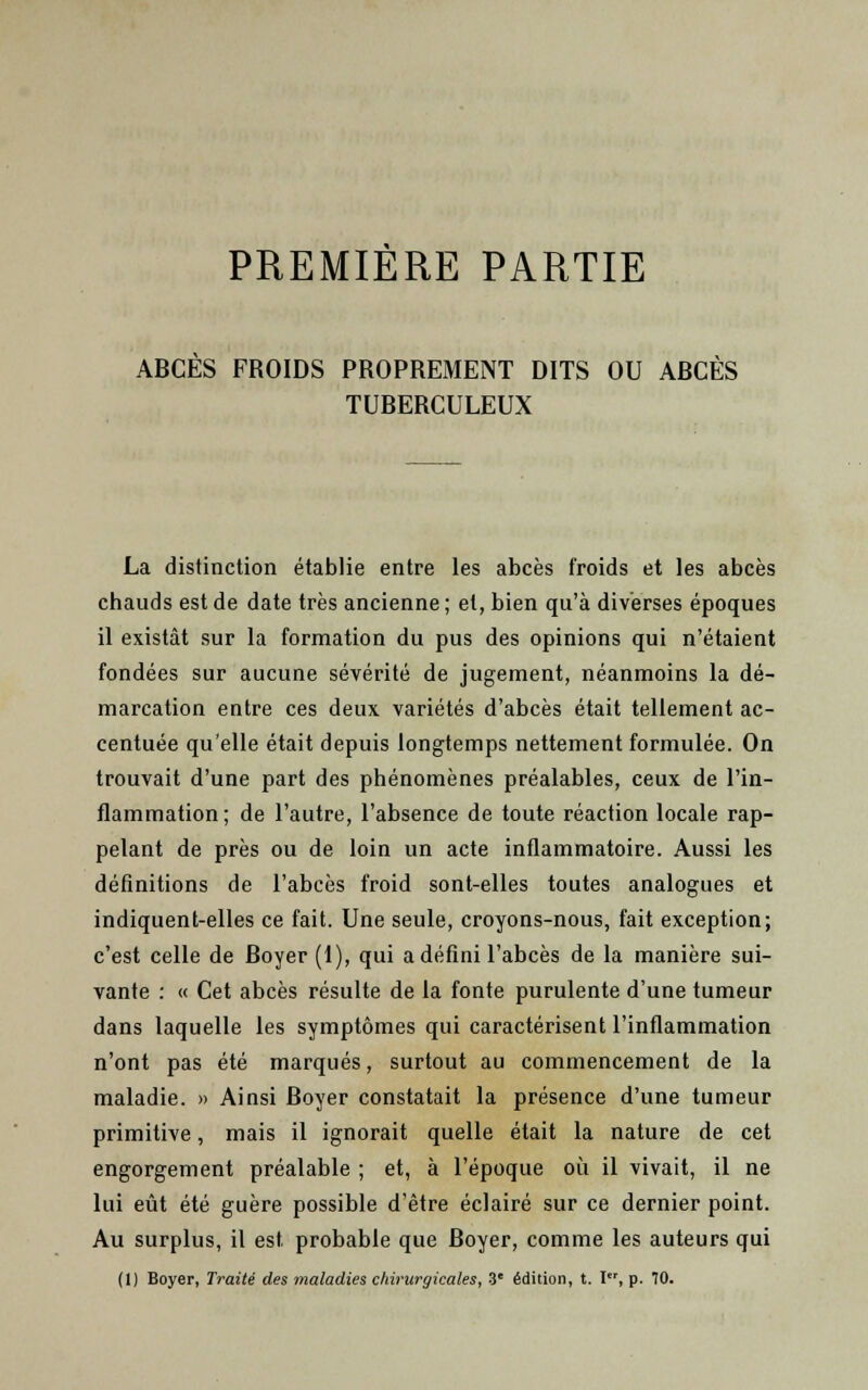 PREMIÈRE PARTIE ABCÈS FROIDS PROPREMENT DITS OU ABCÈS TUBERCULEUX La distinction établie entre les abcès froids et les abcès chauds est de date très ancienne; et, bien qu'à diverses époques il existât sur la formation du pus des opinions qui n'étaient fondées sur aucune sévérité de jugement, néanmoins la dé- marcation entre ces deux variétés d'abcès était tellement ac- centuée qu'elle était depuis longtemps nettement formulée. On trouvait d'une part des phénomènes préalables, ceux de l'in- flammation ; de l'autre, l'absence de toute réaction locale rap- pelant de près ou de loin un acte inflammatoire. Aussi les définitions de l'abcès froid sont-elles toutes analogues et indiquent-elles ce fait. Une seule, croyons-nous, fait exception; c'est celle de Royer (1), qui a défini l'abcès de la manière sui- vante : « Cet abcès résulte de la fonte purulente d'une tumeur dans laquelle les symptômes qui caractérisent l'inflammation n'ont pas été marqués, surtout au commencement de la maladie. » Ainsi Royer constatait la présence d'une tumeur primitive, mais il ignorait quelle était la nature de cet engorgement préalable ; et, à l'époque où il vivait, il ne lui eût été guère possible d'être éclairé sur ce dernier point. Au surplus, il est, probable que Royer, comme les auteurs qui