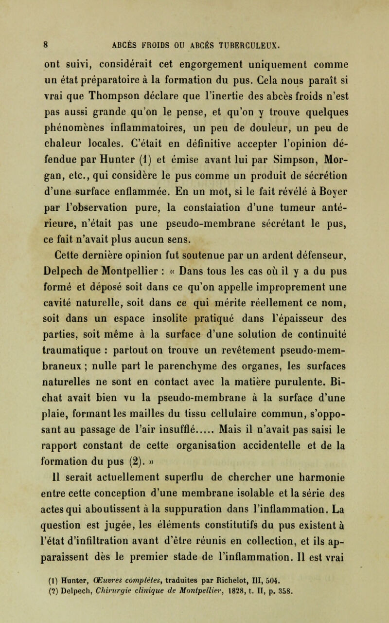 ont suivi, considérait cet engorgement uniquement comme un état préparatoire à la formation du pus. Cela nous paraît si vrai que Thompson déclare que l'inertie des abcès froids n'est pas aussi grande qu'on le pense, et qu'on y trouve quelques phénomènes inflammatoires, un peu de douleur, un peu de chaleur locales. C'était en définitive accepter l'opinion dé- fendue par Hunter (1) et émise avant lui par Simpson, Mor- gan, etc., qui considère le pus comme un produit de sécrétion d'une surface enflammée. En un mot, si le fait révélé à Boyer par l'observation pure, la constaiation d'une tumeur anté- rieure, n'était pas une pseudo-membrane sécrétant le pus, ce fait n'avait plus aucun sens. Cette dernière opinion fut soutenue par un ardent défenseur, Delpech de Montpellier : « Dans tous les cas où il y a du pus formé et déposé soit dans ce qu'on appelle improprement une cavité naturelle, soit dans ce qui mérite réellement ce nom, soit dans un espace insolite pratiqué dans l'épaisseur des parties, soit même à la surface d'une solution de continuité traumatique : partout on trouve un revêtement pseudo-mem- braneux ; nulle part le parenchyme des organes, les surfaces naturelles ne sont en contact avec la matière purulente. Bi- chat avait bien vu la pseudo-membrane à la surface d'une plaie, formant les mailles du tissu cellulaire commun, suppo- sant au passage de l'air insufflé Mais il n'avait pas saisi le rapport constant de celte organisation accidentelle et de la formation du pus (2). » Il serait actuellement superflu de chercher une harmonie entre cette conception d'une membrane isolable et la série des actes qui aboutissent à la suppuration dans l'inflammation. La question est jugée, les éléments constitutifs du pus existent à l'état d'infiltration avant d'être réunis en collection, et ils ap- paraissent dès le premier stade de l'inflammation. Il est vrai (1) Hunter, Œuvres complètes, traduites par Richelot, III, 504. (?) Delpech, Chirurgie clinique de Montpellier, 1828, t. II, p. 358.