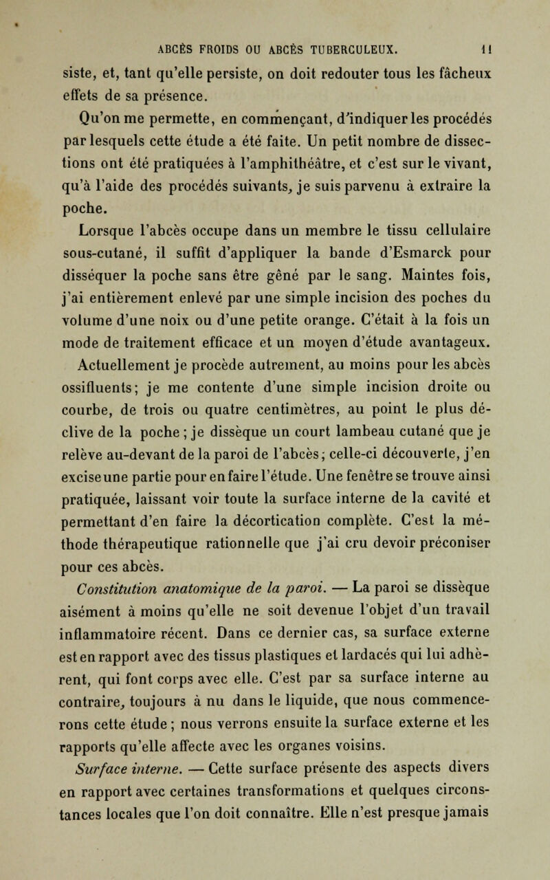 siste, et, tant qu'elle persiste, on doit redouter tous les fâcheux effets de sa présence. Qu'on me permette, en commençant, d'indiquer les procédés par lesquels cette étude a été faite. Un petit nombre de dissec- tions ont été pratiquées à l'amphithéâtre, et c'est sur le vivant, qu'à l'aide des procédés suivants, je suis parvenu à extraire la poche. Lorsque l'abcès occupe dans un membre le tissu cellulaire sous-cutané, il suffit d'appliquer la bande d'Esmarck pour disséquer la poche sans être gêné par le sang. Maintes fois, j'ai entièrement enlevé par une simple incision des poches du volume d'une noix ou d'une petite orange. C'était à la fois un mode de traitement efficace et un moyen d'étude avantageux. Actuellement je procède autrement, au moins pour les abcès ossifluents; je me contente d'une simple incision droite ou courbe, de trois ou quatre centimètres, au point le plus dé- clive de la poche ; je dissèque un court lambeau cutané que je relève au-devant de la paroi de l'abcès ; celle-ci découverte, j'en excise une partie pour en faire l'étude. Une fenêtre se trouve ainsi pratiquée, laissant voir toute la surface interne de la cavité et permettant d'en faire la décortication complète. C'est la mé- thode thérapeutique rationnelle que j'ai cru devoir préconiser pour ces abcès. Constitution anatomique de la paroi. — La paroi se dissèque aisément à moins qu'elle ne soit devenue l'objet d'un travail inflammatoire récent. Dans ce dernier cas, sa surface externe est en rapport avec des tissus plastiques et lardacés qui lui adhè- rent, qui font corps avec elle. C'est par sa surface interne au contraire, toujours à nu dans le liquide, que nous commence- rons cette étude ; nous verrons ensuite la surface externe et les rapports qu'elle affecte avec les organes voisins. Surface interne. — Cette surface présente des aspects divers en rapport avec certaines transformations et quelques circons- tances locales que l'on doit connaître. Elle n'est presque jamais