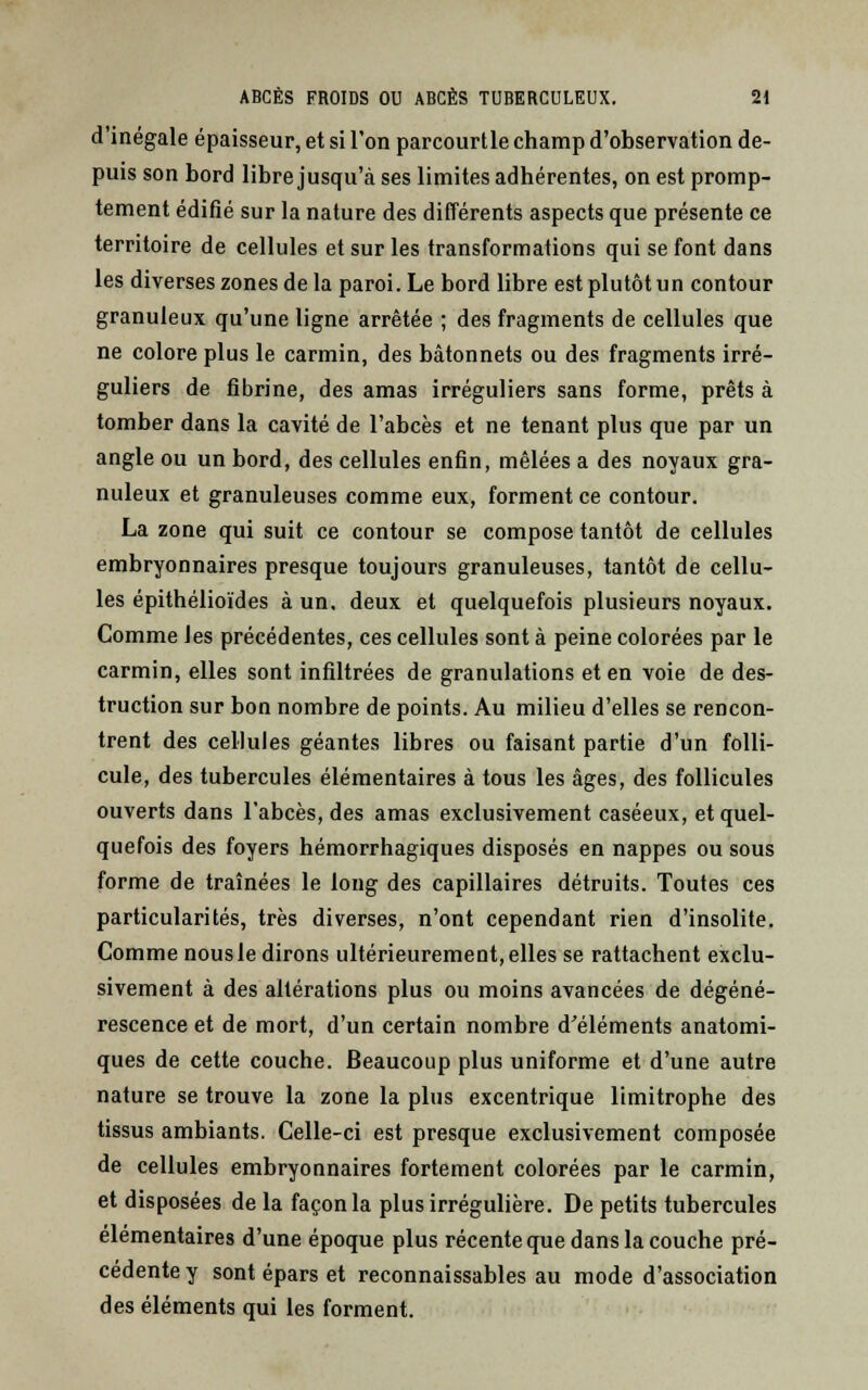 d'inégale épaisseur, et si l'on parcourtle champ d'observation de- puis son bord libre jusqu'à ses limites adhérentes, on est promp- tement édifié sur la nature des différents aspects que présente ce territoire de cellules et sur les transformations qui se font dans les diverses zones de la paroi. Le bord libre est plutôt un contour granuleux qu'une ligne arrêtée ; des fragments de cellules que ne colore plus le carmin, des bâtonnets ou des fragments irré- guliers de fibrine, des amas irréguliers sans forme, prêts à tomber dans la cavité de l'abcès et ne tenant plus que par un angle ou un bord, des cellules enfin, mêlées a des noyaux gra- nuleux et granuleuses comme eux, forment ce contour. La zone qui suit ce contour se compose tantôt de cellules embryonnaires presque toujours granuleuses, tantôt de cellu- les épithélioïdes à un, deux et quelquefois plusieurs noyaux. Comme les précédentes, ces cellules sont à peine colorées par le carmin, elles sont infiltrées de granulations et en voie de des- truction sur bon nombre de points. Au milieu d'elles se rencon- trent des cellules géantes libres ou faisant partie d'un folli- cule, des tubercules élémentaires à tous les âges, des follicules ouverts dans l'abcès, des amas exclusivement caséeux, et quel- quefois des foyers hémorrhagiques disposés en nappes ou sous forme de traînées le long des capillaires détruits. Toutes ces particularités, très diverses, n'ont cependant rien d'insolite. Comme nous le dirons ultérieurement, elles se rattachent exclu- sivement à des altérations plus ou moins avancées de dégéné- rescence et de mort, d'un certain nombre d'éléments anatomi- ques de cette couche. Beaucoup plus uniforme et d'une autre nature se trouve la zone la plus excentrique limitrophe des tissus ambiants. Celle-ci est presque exclusivement composée de cellules embryonnaires fortement colorées par le carmin, et disposées de la façon la plus irrégulière. De petits tubercules élémentaires d'une époque plus récente que dans la couche pré- cédente y sont épars et reconnaissables au mode d'association des éléments qui les forment.