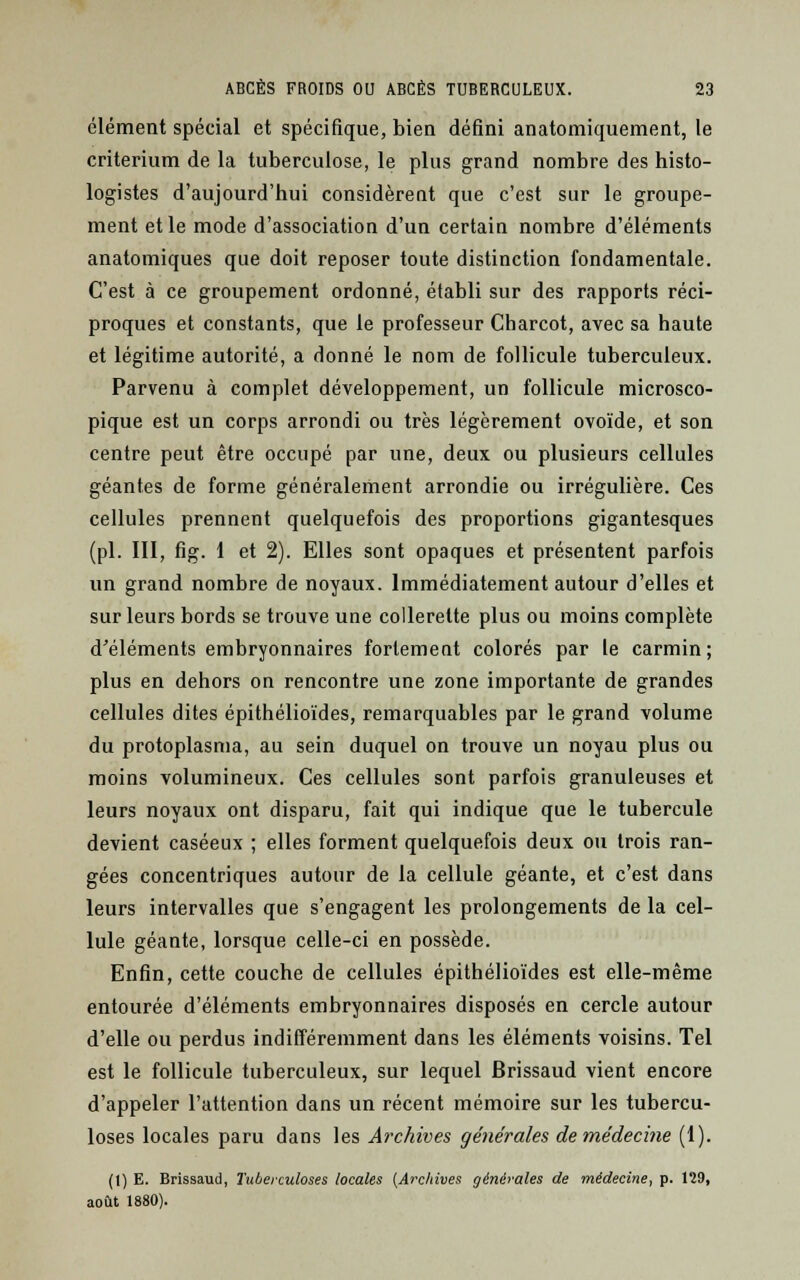 élément spécial et spécifique, bien défini anatomiquement, le critérium de la tuberculose, le plus grand nombre des histo- logistes d'aujourd'hui considèrent que c'est sur le groupe- ment et le mode d'association d'un certain nombre d'éléments anatomiques que doit reposer toute distinction fondamentale. C'est à ce groupement ordonné, établi sur des rapports réci- proques et constants, que le professeur Charcot, avec sa haute et légitime autorité, a donné le nom de follicule tuberculeux. Parvenu à complet développement, un follicule microsco- pique est un corps arrondi ou très légèrement ovoïde, et son centre peut être occupé par une, deux ou plusieurs cellules géantes de forme généralement arrondie ou irrégulière. Ces cellules prennent quelquefois des proportions gigantesques (pi. III, fig. 1 et 2). Elles sont opaques et présentent parfois un grand nombre de noyaux. Immédiatement autour d'elles et sur leurs bords se trouve une collerette plus ou moins complète d'éléments embryonnaires fortement colorés par le carmin; plus en dehors on rencontre une zone importante de grandes cellules dites épithélioïdes, remarquables par le grand volume du protoplasma, au sein duquel on trouve un noyau plus ou moins volumineux. Ces cellules sont parfois granuleuses et leurs noyaux ont disparu, fait qui indique que le tubercule devient caséeux ; elles forment quelquefois deux ou trois ran- gées concentriques autour de la cellule géante, et c'est dans leurs intervalles que s'engagent les prolongements de la cel- lule géante, lorsque celle-ci en possède. Enfin, cette couche de cellules épithélioïdes est elle-même entourée d'éléments embryonnaires disposés en cercle autour d'elle ou perdus indifféremment dans les éléments voisins. Tel est le follicule tuberculeux, sur lequel Brissaud vient encore d'appeler l'attention dans un récent mémoire sur les tubercu- loses locales paru dans les Archives générales demédecine (I). (1) E. Brissaud, Tuberculoses locales (Archives générales de médecine, p. 129, août 1880).