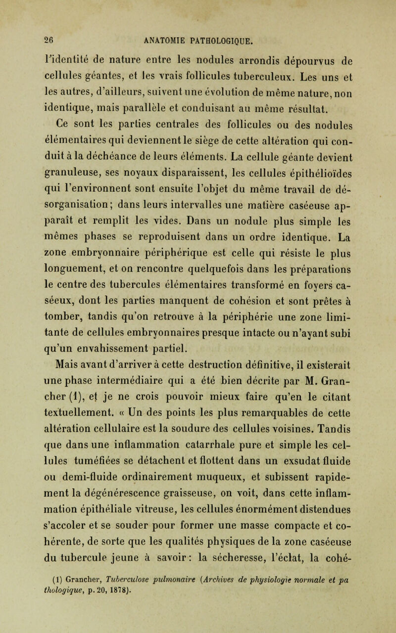 l'identité de nature entre les nodules arrondis dépourvus de cellules géantes, et les vrais follicules tuberculeux. Les uns et les autres, d'ailleurs, suivent une évolution de même nature, non identique, mais parallèle et conduisant au même résultat. Ce sont les parties centrales des follicules ou des nodules élémentaires qui deviennent le siège de cette altération qui con- duit à la déchéance de leurs éléments. La cellule géante devient granuleuse, ses noyaux disparaissent, les cellules épithélioïdes qui l'environnent sont ensuite l'objet du même travail de dé- sorganisation; dans leurs intervalles une matière caséeuse ap- paraît et remplit les vides. Dans un nodule plus simple les mêmes phases se reproduisent dans un ordre identique. La zone embryonnaire périphérique est celle qui résiste le plus longuement, et on rencontre quelquefois dans les préparations le centre des tubercules élémentaires transformé en foyers ca- séeux, dont les parties manquent de cohésion et sont prêtes à tomber, tandis qu'on retrouve à la périphérie une zone limi- tante de cellules embryonnaires presque intacte ou n'ayant subi qu'un envahissement partiel. Mais avant d'arriver à cette destruction définitive, il existerait une phase intermédiaire qui a été bien décrite par M. Gran- cher (1), et je ne crois pouvoir mieux faire qu'en le citant textuellement. « Un des points les plus remarquables de cette altération cellulaire est la soudure des cellules voisines. Tandis que dans une inflammation catarrhale pure et simple les cel- lules tuméfiées se détachent et flottent dans un exsudât fluide ou demi-fluide ordinairement muqueux, et subissent rapide- ment la dégénérescence graisseuse, on voit, dans cette inflam- mation épithéliale vitreuse, les cellules énormément distendues s'accoler et se souder pour former une masse compacte et co- hérente, de sorte que les qualités physiques de la zone caséeuse du tubercule jeune à savoir: la sécheresse, l'éclat, la cohé- (1) Grancher, Tuberculose pulmonaire [Archives de physiologie normale et pa thologique, p. 20, 1878).