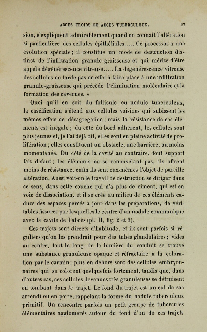 sion, s'expliquent admirablement quand on connaît l'altération si particulière des cellules épithéliales Ce processus a une évolution spéciale ; il constitue un mode de destruction dis- tinct de l'infiltration granulo-graisseuse et qui mérite d'être appelé dégénérescence vitreuse La dégénérescence vitreuse des cellules ne tarde pas en effet à faire place à une infiltration granulo-graisseuse qui précède l'élimination moléculaire et la formation des cavernes. » Quoi qu'il en soit du follicule ou nodule tuberculeux, la caséification s'étend aux cellules voisines qui subissent les mêmes effets de désagrégation ; mais la résistance de ces élé- ments est inégale ; du côté du bord adhérent, les cellules sont plus jeunes et, je l'ai déjà dit, elles sont en pleine activité de pro- lifération ; elles constituent un obstacle, une barrière, au moins momentanée. Du côté de la cavité au contraire, tout support fait défaut; les éléments ne se renouvelant pas, ils offrent moins de résistance, enfin ils sont eux-mêmes l'objet de pareille altération. Aussi voit-on le travail de destruction se diriger dans ce sens, dans cette couche qui n'a plus de ciment, qui est en voie de dissociation, et il se crée au milieu de ces éléments ca- ducs des espaces percés à jour dans les préparations, de véri- tables fissures par lesquelles le centre d'un nodule communique avec la cavité de l'abcès (pi. II, fig. 2 et 3). Ces trajets sont directs d'habitude, et ils sont parfois si ré- guliers qu'on les prendrait pour des tubes glandulaires ; vides au centre, tout le long de la lumière du conduit se trouve une substance granuleuse opaque et réfractaire à la colora- tion par le carmin; plus en dehors sont des cellules embryon- naires qui se colorent quelquefois fortement, tandis que, dans d'autres cas, ces cellules devenues très granuleuses se détruisent en tombant dans Je trajet. Le fond du trajet est un cul-de-sac arrondi ou en poire, rappelant la forme du nodule tuberculeux primitif. On rencontre parfois un petit groupe de tubercules élémentaires agglomérés autour du fond d'un de ces trajets