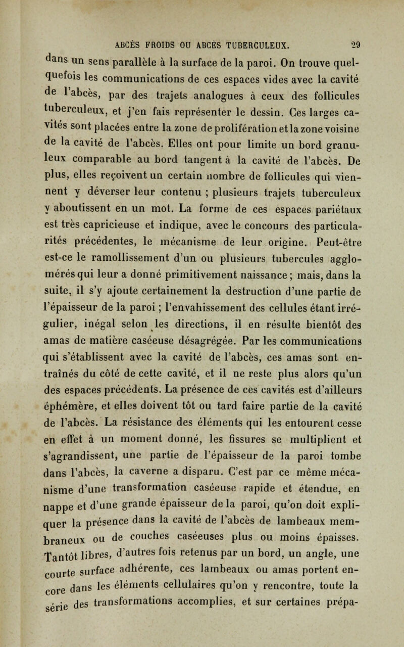 ans un sens parallèle à la surface de la paroi. On trouve quel- quefois les communications de ces espaces vides avec la cavité 1 abcès, par des trajets analogues à ceux des follicules tuberculeux, et j'en fais représenter le dessin. Ces larges ca- vités sont placées entre la zone de prolifération et la zone voisine de la cavité de l'abcès. Elles ont pour limite un bord granu- leux comparable au bord tangent à la cavité de l'abcès. De plus, elles reçoivent un certain nombre de follicules qui vien- nent y déverser leur contenu ; plusieurs trajets tuberculeux y aboutissent en un mot. La forme de ces espaces pariétaux est très capricieuse et indique, avec le concours des particula- rités précédentes, le mécanisme de leur origine. Peut-être est-ce le ramollissement d'un ou plusieurs tubercules agglo- mérés qui leur a donné primitivement naissance ; mais, dans la suite, il s'y ajoute certainement la destruction d'une partie de l'épaisseur de la paroi ; l'envahissement des cellules étant irré- gulier, inégal selon les directions, il en résulte bientôt des amas de matière caséeuse désagrégée. Par les communications qui s'établissent avec la cavité de l'abcès, ces amas sont en- traînés du côté de cette cavité, et il ne reste plus alors qu'un des espaces précédents. La présence de ces cavités est d'ailleurs éphémère, et elles doivent tôt ou tard faire partie de la cavité de l'abcès. La résistance des éléments qui les entourent cesse en effet à un moment donné, les fissures se multiplient et s'agrandissent, une partie de l'épaisseur de la paroi tombe dans l'abcès, la caverne a disparu. C'est par ce même méca- nisme d'une transformation caséeuse rapide et étendue, en nappe et d'une grande épaisseur delà paroi, qu'on doit expli- quer la présence dans la cavité de l'abcès de lambeaux mem- braneux ou de couches caséeuses plus ou moins épaisses. Tantôt libres, d'autres fois retenus par un bord, un angle, une courte surface adhérente, ces lambeaux ou amas portent en- dans les éléments cellulaires qu'on y rencontre, toute la . -e des transformations accomplies, et sur certaines prépa-