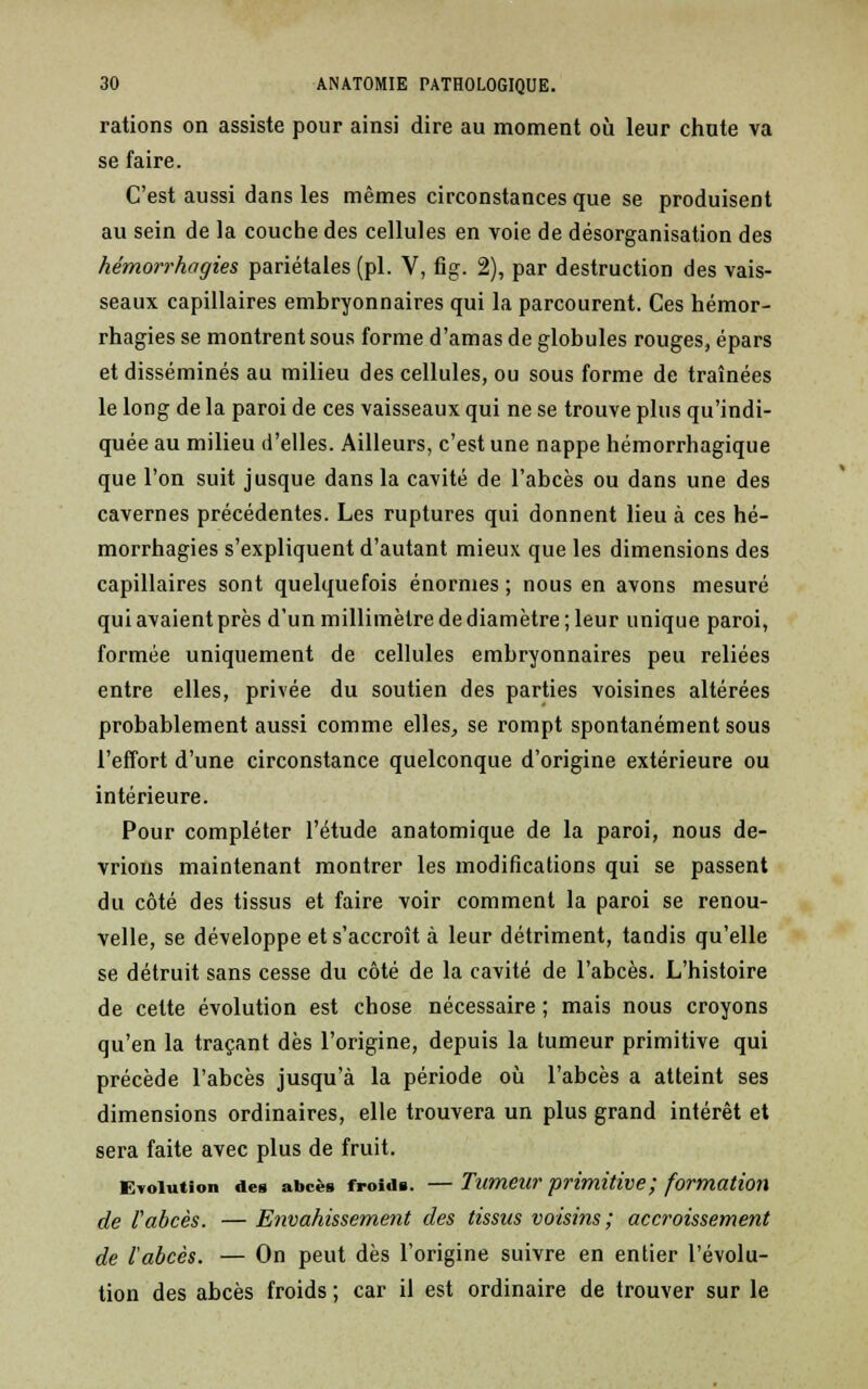 rations on assiste pour ainsi dire au moment où leur chute va se faire. C'est aussi dans les mêmes circonstances que se produisent au sein de la couche des cellules en voie de désorganisation des hémorrhagies pariétales (pi. V, fig. 2), par destruction des vais- seaux capillaires embryonnaires qui la parcourent. Ces hémor- rhagies se montrent sous forme d'amas de globules rouges, épars et disséminés au milieu des cellules, ou sous forme de traînées le long de la paroi de ces vaisseaux qui ne se trouve plus qu'indi- quée au milieu d'elles. Ailleurs, c'est une nappe hémorrhagique que l'on suit jusque dans la cavité de l'abcès ou dans une des cavernes précédentes. Les ruptures qui donnent lieu à ces hé- morrhagies s'expliquent d'autant mieux que les dimensions des capillaires sont quelquefois énormes ; nous en avons mesuré qui avaient près d'un millimètre de diamètre ; leur unique paroi, formée uniquement de cellules embryonnaires peu reliées entre elles, privée du soutien des parties voisines altérées probablement aussi comme elles, se rompt spontanément sous l'effort d'une circonstance quelconque d'origine extérieure ou intérieure. Pour compléter l'étude anatomique de la paroi, nous de- vrions maintenant montrer les modifications qui se passent du côté des tissus et faire voir comment la paroi se renou- velle, se développe et s'accroît à leur détriment, tandis qu'elle se détruit sans cesse du côté de la cavité de l'abcès. L'histoire de cette évolution est chose nécessaire ; mais nous croyons qu'en la traçant dès l'origine, depuis la tumeur primitive qui précède l'abcès jusqu'à la période où l'abcès a atteint ses dimensions ordinaires, elle trouvera un plus grand intérêt et sera faite avec plus de fruit. Evolution des abcès froids. —Tumeur primitive ; formation de l'abcès. — Envahissement des tissus voisins; accroissement de l'abcès. — On peut dès l'origine suivre en entier l'évolu- tion des abcès froids ; car il est ordinaire de trouver sur le