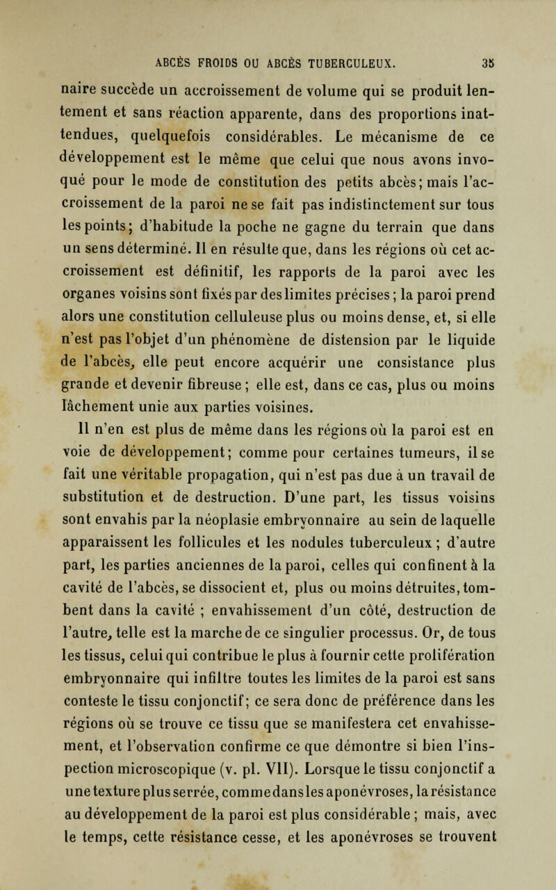 naire succède un accroissement de volume qui se produit len- tement et sans réaction apparente, dans des proportions inat- tendues, quelquefois considérables. Le mécanisme de ce développement est le même que celui que nous avons invo- qué pour le mode de constitution des petits abcès; mais l'ac- croissement de la paroi ne se fait pas indistinctement sur tous les points; d'habitude la poche ne gagne du terrain que dans un sens déterminé. 11 en résulte que, dans les régions où cet ac- croissement est définitif, les rapports de la paroi avec les organes voisins sont fixés par des limites précises ; la paroi prend alors une constitution celluleuse plus ou moins dense, et, si elle n'est pas l'objet d'un phénomène de distension par le liquide de l'abcès, elle peut encore acquérir une consistance plus grande et devenir fibreuse ; elle est, dans ce cas, plus ou moins lâchement unie aux parties voisines. 11 n'en est plus de même dans les régions où la paroi est en voie de développement; comme pour certaines tumeurs, il se fait une véritable propagation, qui n'est pas due à un travail de substitution et de destruction. D'une part, les tissus voisins sont envahis par la néoplasie embryonnaire au sein de laquelle apparaissent les follicules et les nodules tuberculeux ; d'autre part, les parties anciennes de la paroi, celles qui confinent à la cavité de l'abcès, se dissocient et, plus ou moins détruites, tom- bent dans la cavité ; envahissement d'un côté, destruction de l'autre, telle est la marche de ce singulier processus. Or, de tous les tissus, celui qui contribue le plus à fournir cette prolifération embryonnaire qui infiltre toutes les limites de la paroi est sans conteste le tissu conjonctif ; ce sera donc de préférence dans les régions où se trouve ce tissu que se manifestera cet envahisse- ment, et l'observation confirme ce que démontre si bien l'ins- pection microscopique (v. pi. VII). Lorsque le tissu conjonctif a une texture plus serrée, commedansles aponévroses, la résistance au développement de la paroi est plus considérable ; mais, avec le temps, cette résistance cesse, et les aponévroses se trouvent