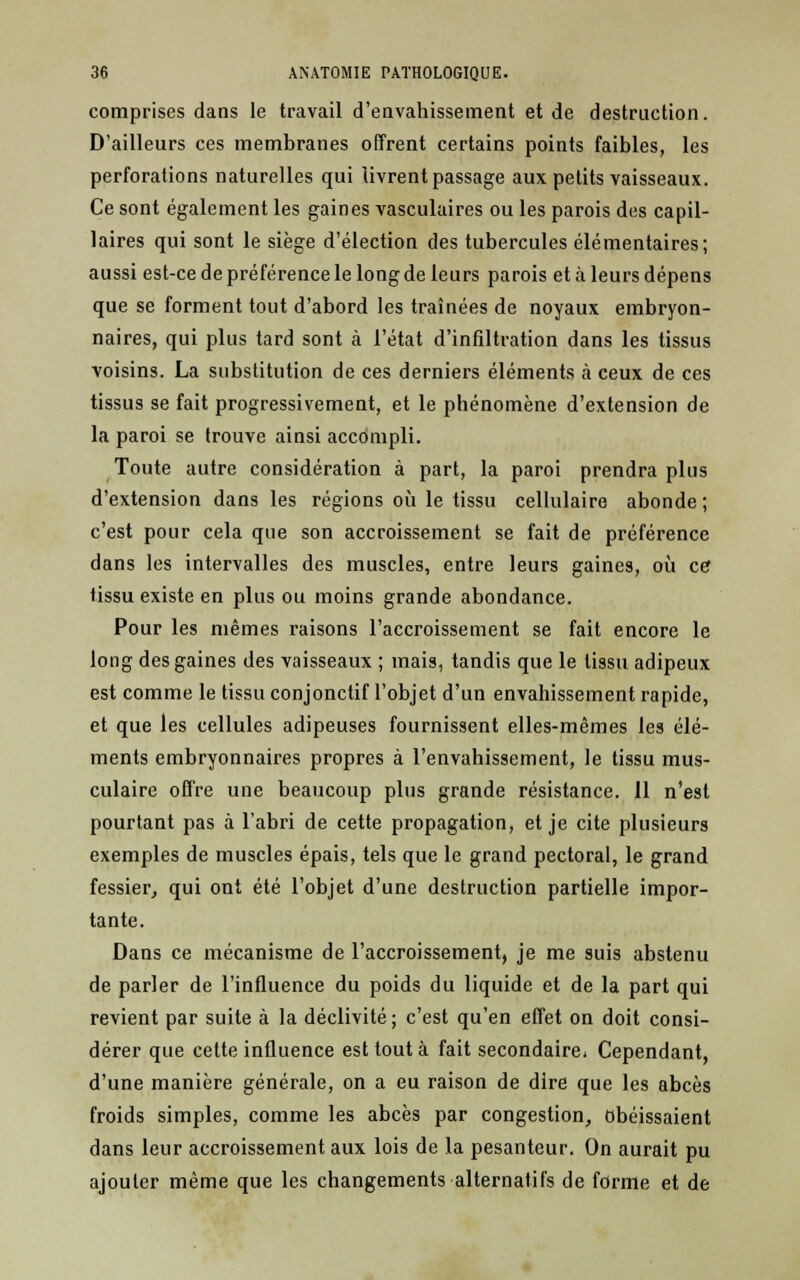 comprises dans le travail d'envahissement et de destruction. D'ailleurs ces membranes offrent certains points faibles, les perforations naturelles qui livrent passage aux petits vaisseaux. Ce sont également les gaines vasculaires ou les parois des capil- laires qui sont le siège d'élection des tubercules élémentaires; aussi est-ce de préférence le long de leurs parois et à leurs dépens que se forment tout d'abord les traînées de noyaux embryon- naires, qui plus tard sont à l'état d'infiltration dans les tissus voisins. La substitution de ces derniers éléments à ceux de ces tissus se fait progressivement, et le phénomène d'extension de la paroi se trouve ainsi accompli. Toute autre considération à part, la paroi prendra plus d'extension dans les régions où le tissu cellulaire abonde ; c'est pour cela que son accroissement se fait de préférence dans les intervalles des muscles, entre leurs gaine9, où ce tissu existe en plus ou moins grande abondance. Pour les mêmes raisons l'accroissement se fait encore le long des gaines des vaisseaux ; mais, tandis que le tissu adipeux est comme le tissu conjonctif l'objet d'un envahissement rapide, et que les cellules adipeuses fournissent elles-mêmes les élé- ments embryonnaires propres à l'envahissement, le tissu mus- culaire offre une beaucoup plus grande résistance. 11 n'est pourtant pas à l'abri de cette propagation, et je cite plusieurs exemples de muscles épais, tels que le grand pectoral, le grand fessier, qui ont été l'objet d'une destruction partielle impor- tante. Dans ce mécanisme de l'accroissement, je me suis abstenu de parler de l'influence du poids du liquide et de la part qui revient par suite à la déclivité; c'est qu'en effet on doit consi- dérer que cette influence est tout à fait secondaire. Cependant, d'une manière générale, on a eu raison de dire que les abcès froids simples, comme les abcès par congestion, obéissaient dans leur accroissement aux lois de la pesanteur. On aurait pu ajouter même que les changements alternatifs de forme et de