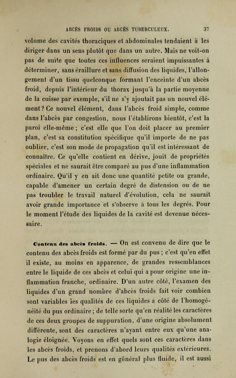 volume des cavités thoraciques et abdominales tendaient à les diriger dans un sens plutôt que dans un autre. Mais ne voit-on pas de suite que toutes ces influences seraient impuissantes à déterminer, sans éraillure et sans diffusion des liquides, l'allon- gement d'un tissu quelconque formant l'enceinte d'un abcès froid, depuis l'intérieur du thorax jusqu'à la partie moyenne de la cuisse par exemple, s'il ne s'y ajoutait pas un nouvel élé- ment? Ce nouvel élément, dans l'abcès froid simple, comme dans l'abcès par congestion, nous l'établirons bientôt, c'est la paroi elle-même ; c'est elle que l'on doit placer au premier plan, c'est sa constitution spécifique qu'il importe de ne pas oublier, c'est son mode de propagation qu'il est intéressant de connaître. Ce qu'elle contient en dérive, jouit de propriétés spéciales et ne saurait être comparé au pus d'une inflammation ordinaire. Qu'il y en ait donc une quantité petite ou grande, capable d'amener un certain degré de distension ou de ne pas troubler le travail naturel d'évolution, cela ne saurait avoir grande importance et s'observe à tous les degrés. Pour le moment l'étude des liquides de la cavité est devenue néces- saire. Contenu des abcès froids. — On est convenu de dire que le contenu des abcès froids est formé par du pus ; c'est qu'en effet il existe, au moins en apparence, de grandes ressemblances entre le liquide de ces abcès et celui qui a pour origine une in- flammation franche, ordinaire. D'un autre côté, l'examen des liquides d'un grand nombre d'abcès froids fait voir combien sont variables les qualités de ces liquides a côté de l'homogé- néité du pus ordinaire ; de telle sorte qu'en réalité les caractères de ces deux groupes de suppuration, d'une origine absolument différente, sont des caractères n'ayant entre eux qu'une ana- logie éloignée. Voyons en effet quels sont ces caractères dans les abcès froids, et prenons d'abord leurs qualités extérieures. Le pus des abcès froids est en général plus fluide, il est aussi