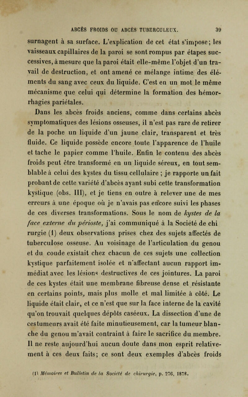 surnagent à sa surface. L'explication de cet état s'impose; les vaisseaux capillaires de la paroi se sont rompus par étapes suc- cessives, à mesure que la paroi était elle-même l'objet d'un tra- vail de destruction, et ont amené ce mélange intime des élé- ments du sang avec ceux du liquide. C'est en un mot le même mécanisme que celui qui détermine la formation des hémor- rhagies pariétales. Dans les abcès froids anciens, comme dans certains abcès symptomatiques des lésions osseuses, il n'est pas rare de retirer de la poche un liquide d'un jaune clair, transparent et très fluide. Ce liquide possède encore toute l'apparence de l'huile et tache le papier comme l'huile. Enfin le contenu des abcès froids peut être transformé en un liquide séreux, en tout sem- blable à celui des kystes du tissu cellulaire ; je rapporte un fait probant de celte variété d'abcès ayant subi cette transformation kystique (obs. III), et je tiens en outre à relever une de mes erreurs à une époque où je n'avais pas encore suivi les phases de ces diverses transformations. Sous le nom de kystes de la face externe du périoste, j'ai communiqué à la Société de chi rurgie (1) deux observations prises chez des sujets affectés de tuberculose osseuse. Au voisinage de l'articulation du genou et du coude existait chez chacun de ces sujets une collection kystique parfaitement isolée et naffectant aucun rapport im- médiat avec les lésion^ destructives de ces jointures. La paroi de ces kystes était une membrane fibreuse dense et résistante en certains points, mais plus molle et mal limitée à côté. Le liquide était clair, et ce n'est que sur la face interne de la cavité qu'on trouvait quelques dépôts caséeux. La dissection d'une de cestumeurs avait été faite minutieusement, car la tumeur blan- che du genou m'avait contraint à faire le sacrifice du membre. Il ne reste aujourd'hui aucun doute dans mon esprit relative- ment à ces deux faits; ce sont deux exemples d'abcès froids l\\ Mémoires et Bulletin de la Société de chirurgie, p. 276, 1878.