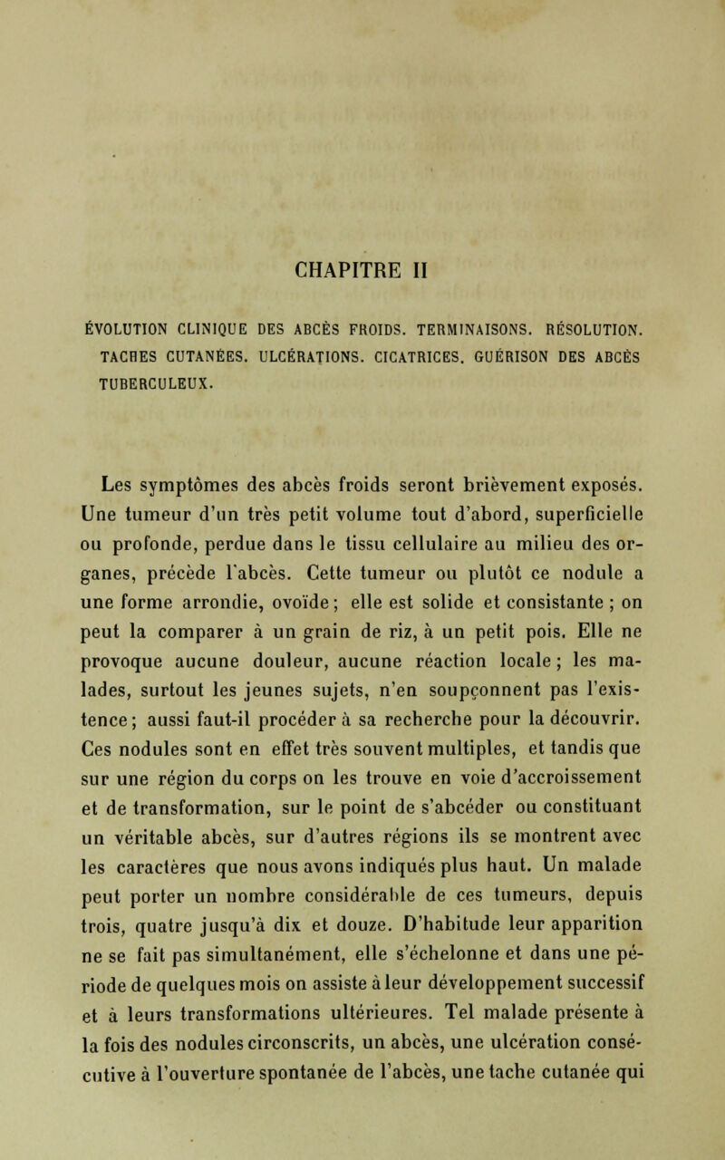 CHAPITRE II ÉVOLUTION CLINIQUE DES ABCÈS FROIDS. TERMINAISONS. RÉSOLUTION. TACHES CUTANÉES. ULCÉRATIONS. CICATRICES. GUÉRISON DES ABCÈS TUBERCULEUX. Les symptômes des abcès froids seront brièvement exposés. Une tumeur d'un très petit volume tout d'abord, superficielle ou profonde, perdue dans le tissu cellulaire au milieu des or- ganes, précède l'abcès. Cette tumeur ou plutôt ce nodule a une forme arrondie, ovoïde ; elle est solide et consistante ; on peut la comparer à un grain de riz, à un petit pois. Elle ne provoque aucune douleur, aucune réaction locale; les ma- lades, surtout les jeunes sujets, n'en soupçonnent pas l'exis- tence; aussi faut-il procédera sa recherche pour la découvrir. Ces nodules sont en effet très souvent multiples, et tandis que sur une région du corps on les trouve en voie d'accroissement et de transformation, sur le point de s'abcéder ou constituant un véritable abcès, sur d'autres régions ils se montrent avec les caractères que nous avons indiqués plus haut. Un malade peut porter un nombre considérable de ces tumeurs, depuis trois, quatre jusqu'à dix et douze. D'habitude leur apparition ne se fait pas simultanément, elle s'échelonne et dans une pé- riode de quelques mois on assiste à leur développement successif et à leurs transformations ultérieures. Tel malade présente à la fois des nodules circonscrits, un abcès, une ulcération consé- cutive à l'ouverture spontanée de l'abcès, une tache cutanée qui