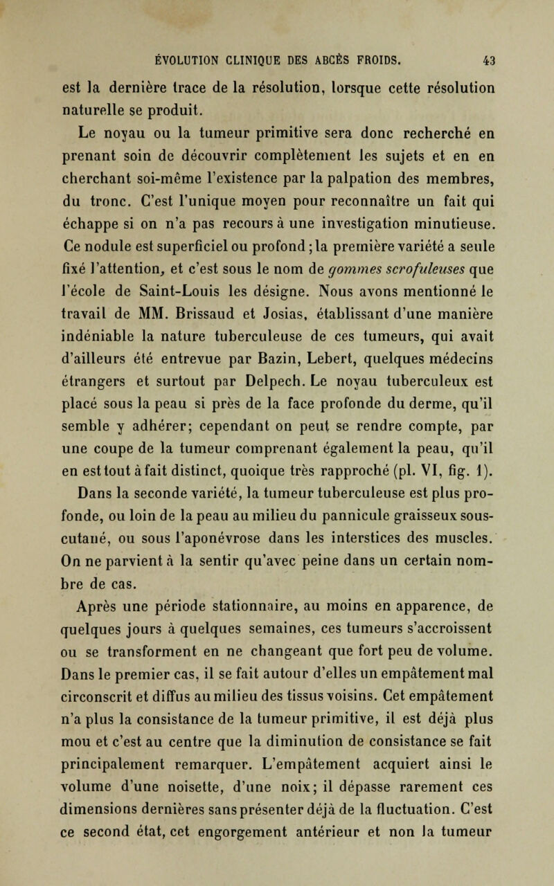 est la dernière trace de la résolution, lorsque cette résolution naturelle se produit. Le noyau ou la tumeur primitive sera donc recherché en prenant soin de découvrir complètement les sujets et en en cherchant soi-même l'existence par la palpation des membres, du tronc. C'est l'unique moyen pour reconnaître un fait qui échappe si on n'a pas recours à une investigation minutieuse. Ce nodule est superficiel ou profond ; la première variété a seule fixé l'attention, et c'est sous le nom de gommes scrofalenses que l'école de Saint-Louis les désigne. Nous avons mentionné le travail de MM. Brissaud et Josias, établissant d'une manière indéniable la nature tuberculeuse de ces tumeurs, qui avait d'ailleurs été entrevue par Bazin, Lebert, quelques médecins étrangers et surtout par Delpech. Le noyau tuberculeux est placé sous la peau si près de la face profonde du derme, qu'il semble y adhérer; cependant on peut se rendre compte, par une coupe de la tumeur comprenant également la peau, qu'il en est tout àfait distinct, quoique très rapproché (pi. VI, fig. 1). Dans la seconde variété, la tumeur tuberculeuse est plus pro- fonde, ou loin de la peau au milieu du pannicule graisseux sous- cutané, ou sous l'aponévrose dans les interstices des muscles. On ne parvient à la sentir qu'avec peine dans un certain nom- bre de cas. Après une période stationnaire, au moins en apparence, de quelques jours à quelques semaines, ces tumeurs s'accroissent ou se transforment en ne changeant que fort peu de volume. Dans le premier cas, il se fait autour d'elles un empâtement mal circonscrit et diffus au milieu des tissus voisins. Cet empâtement n'a plus la consistance de la tumeur primitive, il est déjà plus mou et c'est au centre que la diminution de consistance se fait principalement remarquer. L'empâtement acquiert ainsi le volume d'une noisette, d'une noix; il dépasse rarement ces dimensions dernières sans présenter déjà de la fluctuation. C'est ce second état, cet engorgement antérieur et non la tumeur