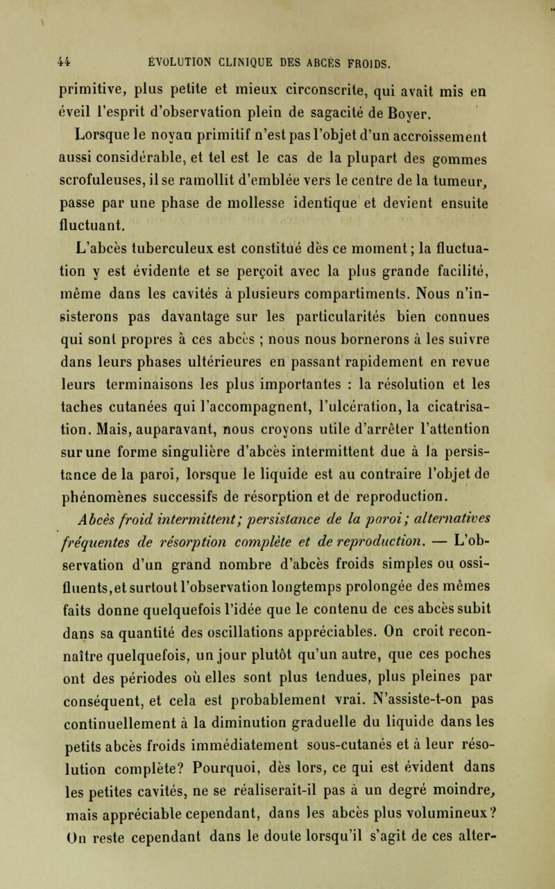 primitive, plus petite et mieux circonscrite, qui avait mis en éveil l'esprit d'observation plein de sagacité de Boyer. Lorsque le noyan primitif n'est pas l'objet d'un accroissement aussi considérable, et tel est le cas de la plupart des gommes scrofuleuses, il se ramollit d'emblée vers le centre de la tumeur, passe par une phase de mollesse identique et devient ensuite fluctuant. L'abcès tuberculeux est constitué dès ce moment ; la fluctua- tion y est évidente et se perçoit avec la plus grande facilité, même dans les cavités à plusieurs compartiments. Nous n'in- sisterons pas davantage sur les particularités bien connues qui sont propres à ces abcès ; nous nous bornerons à les suivre dans leurs phases ultérieures en passant rapidement en revue leurs terminaisons les plus importantes : la résolution et les taches cutanées qui l'accompagnent, l'ulcération, la cicatrisa- tion. Mais, auparavant, nous croyons utile d'arrêter l'attention sur une forme singulière d'abcès intermittent due à la persis- tance de la paroi, lorsque le liquide est au contraire l'objet de phénomènes successifs de résorption et de reproduction. Abcès froid intermittent; persistance de la paroi; alternatives fréquentes de résorption complète et de reproduction. — L'ob- servation d'un grand nombre d'abcès froids simples ou ossi- fluents,et surtout l'observation longtemps prolongée des mêmes faits donne quelquefois l'idée que le contenu de ces abcès subit dans sa quantité des oscillations appréciables. On croit recon- naître quelquefois, un jour plutôt qu'un autre, que ces poches ont des périodes où elles sont plus tendues, plus pleines par conséquent, et cela est probablement vrai. N'assiste-t-on pas continuellement à la diminution graduelle du liquide dans les petits abcès froids immédiatement sous-cutanés et à leur réso- lution complète? Pourquoi, dès lors, ce qui est évident dans les petites cavités, ne se réaliserait-il pas à un degré moindre, mais appréciable cependant, dans les abcès plus volumineux? On reste cependant dans le doute lorsqu'il s'agit de ces alter-