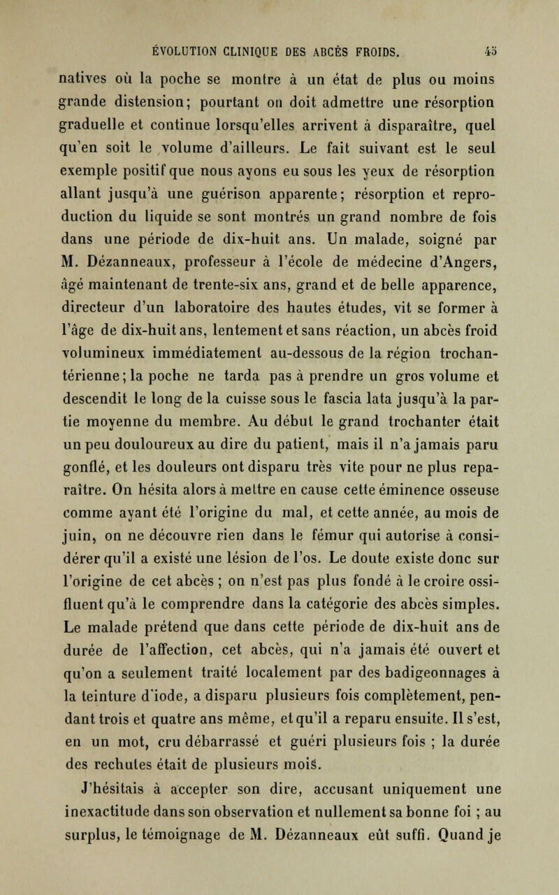 natives où la poche se montre à un état de plus ou moins grande distension; pourtant on doit admettre une résorption graduelle et continue lorsqu'elles arrivent à disparaître, quel qu'en soit le volume d'ailleurs. Le fait suivant est le seul exemple positif que nous ayons eu sous les yeux de résorption allant jusqu'à une guérison apparente; résorption et repro- duction du liquide se sont montrés un grand nombre de fois dans une période de dix-huit ans. Un malade, soigné par M. Dézanneaux, professeur à l'école de médecine d'Angers, âgé maintenant de trente-six ans, grand et de belle apparence, directeur d'un laboratoire des hautes études, vit se former à l'âge de dix-huit ans, lentement et sans réaction, un abcès froid volumineux immédiatement au-dessous de la région trochan- térienne; la poche ne tarda pas à prendre un gros volume et descendit le long de la cuisse sous le fascia lata jusqu'à la par- tie moyenne du membre. Au début le grand trochanter était un peu douloureux au dire du patient, mais il n'a jamais paru gonflé, et les douleurs ont disparu très vite pour ne plus repa- raître. On hésita alors à mettre en cause cette éminence osseuse comme ayant été l'origine du mal, et cette année, au mois de juin, on ne découvre rien dans le fémur qui autorise à consi- dérer qu'il a existé une lésion de l'os. Le doute existe donc sur l'origine de cet abcès ; on n'est pas plus fondé à le croire ossN fluentqu'à le comprendre dans la catégorie des abcès simples. Le malade prétend que dans cette période de dix-huit ans de durée de l'affection, cet abcès, qui n'a jamais été ouvert et qu'on a seulement traité localement par des badigeonnages à la teinture d'iode, a disparu plusieurs fois complètement, pen- dant trois et quatre ans même, et qu'il a reparu ensuite. Il s'est, en un mot, cru débarrassé et guéri plusieurs fois ; la durée des rechutes était de plusieurs moiâ. J'hésitais à accepter son dire, accusant uniquement une inexactitude dans son observation et nullement sa bonne foi ; au surplus, le témoignage de M. Dézanneaux eût suffi. Quand je