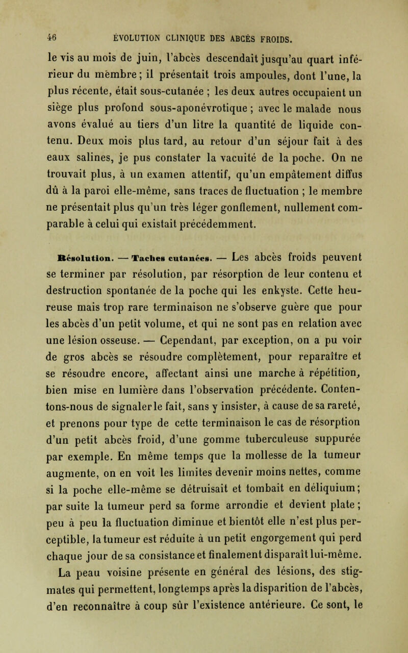 le vis au mois de juin, l'abcès descendait jusqu'au quart infé- rieur du membre ; il présentait trois ampoules, dont l'une, la plus récente, était sous-cutanée ; les deux autres occupaient un siège plus profond sous-aponévrotique ; avec le malade nous avons évalué au tiers d'un litre la quantité de liquide con- tenu. Deux mois plus tard, au retour d'un séjour fait à des eaux salines, je pus constater la vacuité de la poche. On ne trouvait plus, à un examen attentif, qu'un empâtement diffus dû à la paroi elle-même, sans traces de fluctuation ; le membre ne présentait plus qu'un très léger gonflement, nullement com- parable à celui qui existait précédemment. BéBoiution. —Tache» cutanées. — Les abcès froids peuvent se terminer par résolution, par résorption de leur contenu et destruction spontanée de la poche qui les enkyste. Cette heu- reuse mais trop rare terminaison ne s'observe guère que pour les abcès d'un petit volume, et qui ne sont pas en relation avec une lésion osseuse. — Cependant, par exception, on a pu voir de gros abcès se résoudre complètement, pour reparaître et se résoudre encore, affectant ainsi une marche à répétition, bien mise en lumière dans l'observation précédente. Conten- tons-nous de signalerle fait, sans y insister, à cause de sa rareté, et prenons pour type de cette terminaison le cas de résorption d'un petit abcès froid, d'une gomme tuberculeuse suppurée par exemple. En même temps que la mollesse de la tumeur augmente, on en voit les limites devenir moins nettes, comme si la poche elle-même se détruisait et tombait en déliquium; par suite la tumeur perd sa forme arrondie et devient plate ; peu à peu la fluctuation diminue et bientôt elle n'est plus per- ceptible, la tumeur est réduite à un petit engorgement qui perd chaque jour de sa consistance et finalement disparaît lui-même. La peau voisine présente en général des lésions, des stig- mates qui permettent, longtemps après la disparition de l'abcès, d'en reconnaître à coup sur l'existence antérieure. Ce sont, le