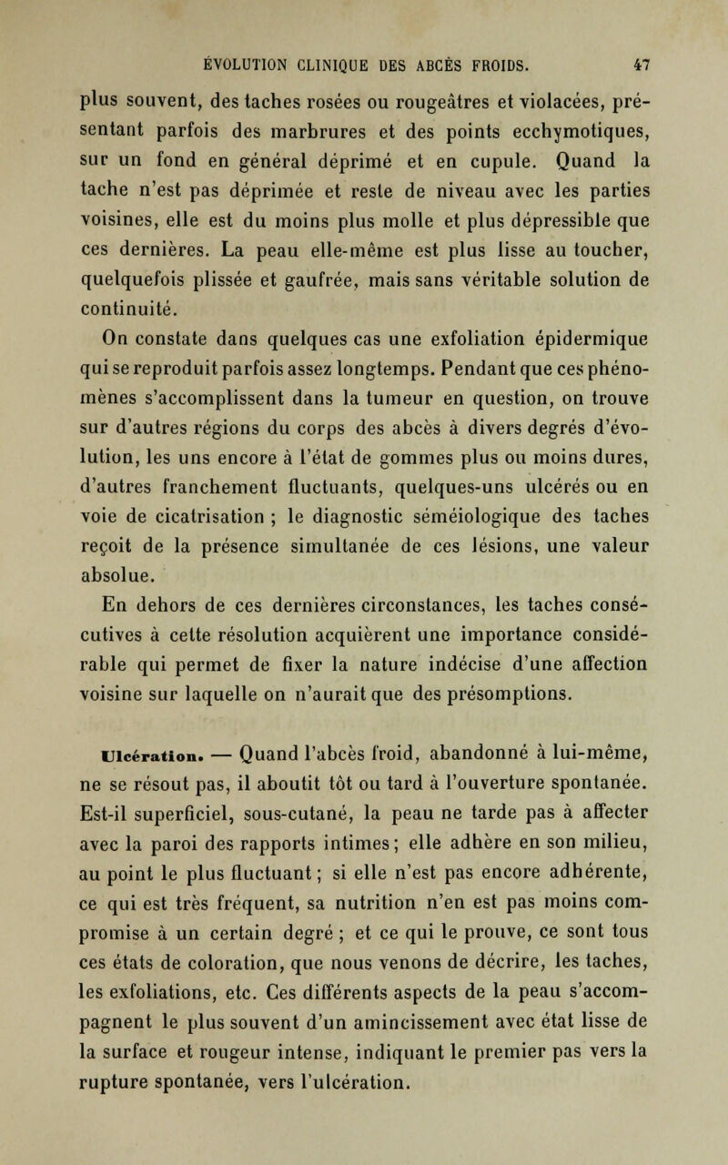 plus souvent, des taches rosées ou rougeâtres et violacées, pré- sentant parfois des marbrures et des points ecchymotiques, sur un fond en général déprimé et en cupule. Quand la tache n'est pas déprimée et reste de niveau avec les parties voisines, elle est du moins plus molle et plus dépressible que ces dernières. La peau elle-même est plus lisse au toucher, quelquefois plissée et gaufrée, mais sans véritable solution de continuité. On constate dans quelques cas une exfoliation épidermique qui se reproduit parfois assez longtemps. Pendant que ces phéno- mènes s'accomplissent dans la tumeur en question, on trouve sur d'autres régions du corps des abcès à divers degrés d'évo- lution, les uns encore à l'état de gommes plus ou moins dures, d'autres franchement fluctuants, quelques-uns ulcérés ou en voie de cicatrisation ; le diagnostic séméiologique des taches reçoit de la présence simultanée de ces lésions, une valeur absolue. En dehors de ces dernières circonstances, les taches consé- cutives à cette résolution acquièrent une importance considé- rable qui permet de fixer la nature indécise d'une affection voisine sur laquelle on n'aurait que des présomptions. Ulcération. — Quand l'abcès froid, abandonné à lui-même, ne se résout pas, il aboutit tôt ou tard à l'ouverture spontanée. Est-il superficiel, sous-cutané, la peau ne tarde pas à affecter avec la paroi des rapports intimes; elle adhère en son milieu, au point le plus fluctuant; si elle n'est pas encore adhérente, ce qui est très fréquent, sa nutrition n'en est pas moins com- promise à un certain degré ; et ce qui le prouve, ce sont tous ces états de coloration, que nous venons de décrire, les taches, les exfoliations, etc. Ces différents aspects de la peau s'accom- pagnent le plus souvent d'un amincissement avec état lisse de la surface et rougeur intense, indiquant le premier pas vers la rupture spontanée, vers l'ulcération.