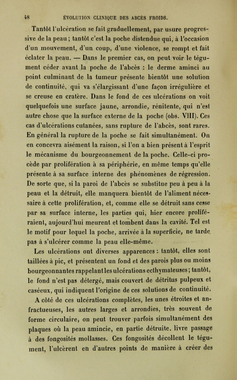 Tantôt l'ulcération se fait graduellement, par usure progres- sive de la peau ; tantôt c'est la poche distendue qui, à l'occasion d'un mouvement, d'un coup, d'une violence, se rompt et fait éclater la peau. — Dans le premier cas, on peut voir le tégu- ment céder avant la poche de l'abcès : le derme aminci au point culminant de la tumeur présente bientôt une solution de continuité, qui va s'élargissant d'une façon irrégulière et se creuse en cratère. Dans le fond de ces ulcérations on voit quelquefois une surface jaune, arrondie, rénitente, qui n'est autre chose que la surface externe de la poche (obs. VIII). Ces cas d'ulcérations cutanées, sans rupture de l'abcès, sont rares. En général la rupture de la poche se fait simultanément. On en concevra aisément la raison, si l'on a bien présenta l'esprit le mécanisme du bourgeonnement de la poche. Celle-ci pro- cède par prolifération à sa périphérie, en même temps qu'elle présente à sa surface interne des phénomènes de régression. De sorte que, si la paroi de l'abcès se substitue peu à peu à la peau et la détruit, elle manquera bientôt de l'aliment néces- saire à cette prolifération, et, comme elle se détruit sans cesse par sa surface interne, les parties qui, hier encore prolifé- raient, aujourd'hui meurent et tombent dans la cavité. Tel est le motif pour lequel la poche, arrivée à la superficie, ne tarde pas à s'ulcérer comme la peau elle-même. Les ulcérations ont diverses apparences : tantôt, elles sont taillées à pic, et présentent un fond et des parois plus ou moins bourgeonnantes rappelant les ulcérations ecthymateuses; tantôt, le fond n'est pas détergé, mais couvert de détritus pulpeux et caséeux, qui indiquent l'origine de ces solutions de continuité. A côté de ces ulcérations complètes, les unes étroites et an- fractueuses, les autres larges et arrondies, très souvent de forme circulaire, on peut trouver parfois simultanément des plaques où la peau amincie, en partie détruite, livre passage à des fongosités mollasses. Ces fongosités décollent le tégu- ment, l'ulcèrent en d'autres points de manière à créer des