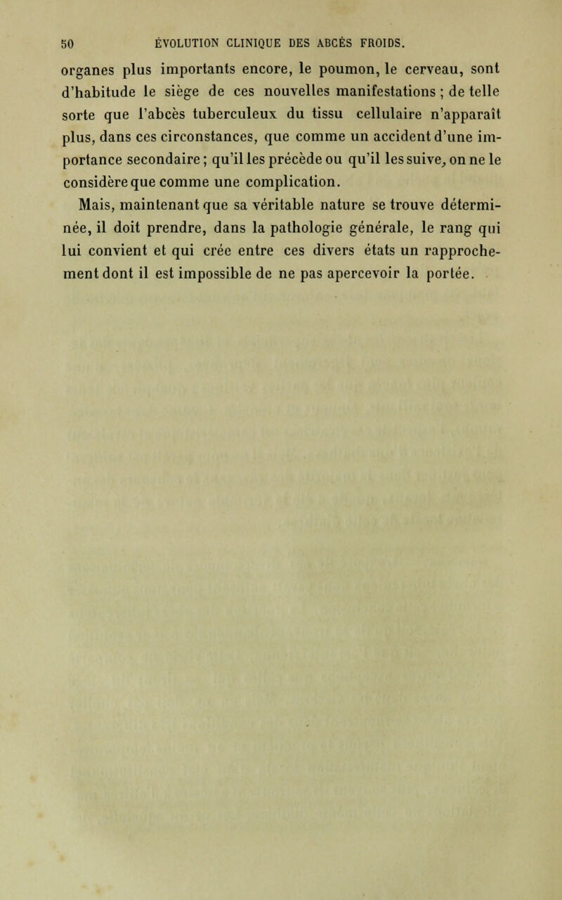 organes plus importants encore, le poumon, le cerveau, sont d'habitude le siège de ces nouvelles manifestations ; de telle sorte que l'abcès tuberculeux du tissu cellulaire n'apparaît plus, dans ces circonstances, que comme un accident d'une im- portance secondaire ; qu'il les précède ou qu'il les suive, on ne le considère que comme une complication. Mais, maintenant que sa véritable nature se trouve détermi- née, il doit prendre, dans la pathologie générale, le rang qui lui convient et qui crée entre ces divers états un rapproche- ment dont il est impossible de ne pas apercevoir la portée.