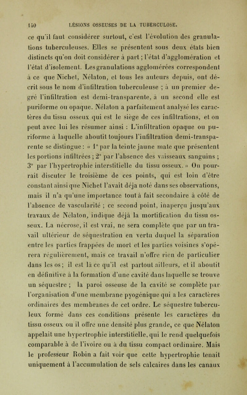 ce qu'il faut considérer surtout, c'est l'évolution des granula- tions tuberculeuses. Elles se présentent sous deux étals bien distincts qu'on doit considérer à part ; l'état d'agglomération et l'état d'isolement. Les granulations agglomérées correspondent à ce que Nichel, Nélaton, et tous les auteurs depuis, ont dé- crit sous le nom d'infiltration tuberculeuse ; à un premier de- gré l'infiltration est demi-transparente, à un second elle est puriforme ou opaque. Nélaton a parfaitement analysé les carac- tères du tissu osseux qui est le siège de ces infiltrations, et on peut avec lui les résumer ainsi : L'infiltration opaque ou pu- riforme à laquelle aboutit toujours l'infiltration demi-transpa- rente se distingue: « 1° par la teinte jaune mate que présentent les portions infiltrées ; 2° par l'absence des vaisseaux sanguins ; 3° par l'hypertrophie interstitielle du tissu osseux. » On pour- rait discuter le troisième de ces poinls, qui est loin d'être constant ainsi que Nichet l'avait déjà noté dans ses observations, mais il n'a qu'une importance tout à fait secondaire à côté de l'absence de vascularité ; ce second point, inaperçu jusqu'aux travaux de Nélaton, indique déjà la mortification du tissu os- seux. La nécrose, il est vrai, ne sera complète que par un tra- vail ultérieur de séquestration en vertu duquel la séparation entre les parties frappées de mort et les parties voisines s'opé- rera régulièrement, mais ce travail n'offre rien de particulier dans les os ; il est là ce qu'il est partout ailleurs, et il aboutit en définitive à la formation d'une cavité dans laquelle se trouve un séquestre ; la paroi osseuse de la cavité se complète par l'organisation d'une membrane pyogénique qui a les caractères ordinaires des membranes de cet ordre. Le séquestre tubercu- leux formé dans ces conditions présente les caractères du tissu osseux ou il offre une densité plus grande, ce que Nélaton appelait une hypertrophie interstitielle, qui le rend quelquefois comparable à de l'ivoire ou à du tissu compact ordinaire. Mais le professeur Robin a fait voir que celte hypertrophie tenait uniquement à l'accumulation de sels calcaires dans les canaux