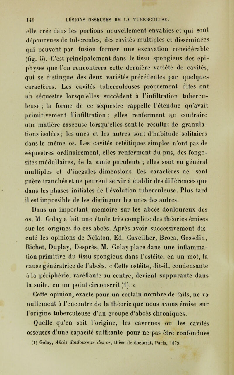 elle crée dans les portions nouvellement envahies et qui sont dépourvues de tubercules, des cavités multiples et disséminées qui peuvent par fusion former une excavation considérable (fig. 5). C'est principalement dans le tissu spongieux des épi- physes que l'on rencontrera cette dernière variété de cavités, qui se distingue des deux variétés précédentes par quelques caractères. Les cavités tuberculeuses proprement dites ont un séquestre lorsqu'elles succèdent à l'infiltration tubercu- leuse ; la forme de ce séquestre rappelle l'étendue qu'avait primitivement l'infiltration ; elles renferment au contraire une matière caséeuse lorsqu'elles sont le résultat de granula- tions isolées; les unes et les autres sont d'habitude solitaires dans le même os. Les cavités ostéitiques simples n'ont pas de séquestres ordinairement, elles renferment du pus, des fongo- sités médullaires, de la sanie purulente ; elles sont en général multiples et d'inégales dimensions. Ces caractères ne sont guère tranchés et ne peuvent servir à établir des différences que dans les phases initiales de l'évolution tuberculeuse. Plus tard il est impossible de les distinguer les unes des autres. Dans un important mémoire sur les abcès douloureux des os, M. Golay a fait une étude très complète des théories émises sur les origines de ces abcès. Après avoir successivement dis- cuté les opinions de Nélaton, Ed. Cuveilher, Broca, Gosselin, Richet, Duplay, Desprès, M. Golay place dans une inflamma- tion primitive du tissu spongieux dans l'ostéite, en un mot, la cause génératrice de l'abcès. « Cette ostéite, dit-il, condensante à la périphérie, raréfiante au centre, devient suppurante dans la suite, en un point circonscrit (1). » Cette opinion, exacte pour un certain nombre de faits, ne va- nullement à l'encontre de la théorie que nous avons émise sur l'origine tuberculeuse d'un groupe d'abcès chroniques. Quelle qu'en soit l'origine, les cavernes ou les cavités osseuses d'une capacité suffisante pour ne pas être confondues