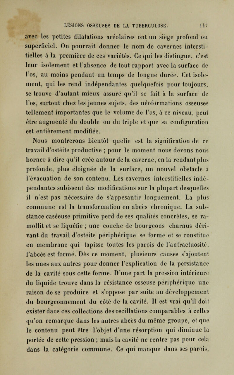 avec les petites dilatations aréolaires ont un siège profond ou superficiel. On pourrait donner le nom de cavernes intersti- tielles à la première de ces variétés. Ce qui les distingue, c'est leur isolement et l'absence de tout rapport avec la surface de l'os, au moins pendant un temps de longue durée. Cet isole- ment, qui les rend indépendantes quelquefois pour toujours, se trouve d'autant mieux assuré qu'il se fait à la surface de l'os, surtout chez les jeunes sujets, des néoformations osseuses tellement importantes que le volume de l'os, à ce niveau, peut être augmenté du double ou du triple et que sa configuration est entièrement modifiée. Nous montrerons bientôt quelle est la signification de ce travail d'ostéite productive ; pour le moment nous devons nous borner à dire qu'il crée autour de la caverne, en la rendant plus profonde, plus éloignée de la surface, un nouvel obstacle à l'évacuation de son contenu. Les cavernes interstitielles indé- pendantes subissent des modifications sur la plupart desquelles il n'est pas nécessaire de s'appesantir longuement. La plus commune est la transformation en abcès chronique. La sub- stance caséeuse primitive perd de ses qualités concrètes, se ra- mollit et se liquéfie ; une couche de bourgeons charnus déri- vant du travail d'ostéite périphérique se forme et se constitua en membrane qui tapisse toutes les parois de l'anfractuosité, l'abcès est formé. Dès ce moment, plusieurs causes s';ijoutent les unes aux autres pour donner l'explication de la persistance de la cavité sous cette forme. D'une part la pression intérieure du liquide trouve dans la résistance osseuse périphérique une raison de se produire et s'oppose par suite au développement du bourgeonnement du côté de la cavité. Il est vrai qu'il doit exister dans ces collections des oscillations comparables à celles qu'on remarque dans les autres abcès du même groupe, et que le contenu peut être l'objet d'une résorption qui diminue la portée de cette pression ; mais la cavité ne rentre pas pour cela dans la catégorie commune. Ce qui manque dans ses parois,