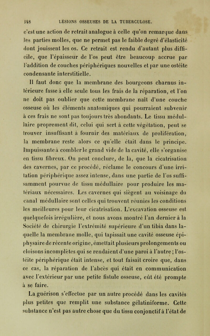 c'est une action de retrait analogue à celle qu'on remarque dans les parties molles, que ne permet pas le faible degré d'élasticité dont jouissent les os. Ce retrait est rendu d'autant plus diffi- cile, que l'épaisseur de l'os peut être beaucoup accrue par l'addition de couches périphériques nouvelles et par une ostéite condensante interstitielle. Il faut donc que la membrane des bourgeons charnus in- térieure fasse à elle seule tous les frais de la réparation, et l'on ne doit pas oublier que cette membrane naît d'une couche osseuse où les éléments analomiques qui pourraient subvenir à ces frais ne sont pas toujours très abondants. Le tissu médul- laire proprement dit, celui qui sert à. cette végétation, peut se Irouver insuffisant à fournir des matériaux de prolifération, la membrane reste alors ce qu'elle était dans le principe. Impuissante à combler le grand vide de la cavité, elle s'organise en tissu fibreux. On peut conclure, de là, que la cicatrisation des cavernes, par ce procédé, réclame le concours d'une irri- tation périphérique assez intense, dans une partie de l'os suffi- samment pourvue de tissu médullaire pour produire les ma- tériaux nécessaires. Les cavernes qui siègent au voisinage du canal médullaire sont celles qui trouvent réunies les conditions les meilleures pour leur cicatrisation. L'excavation osseuse est quelquefois irrégulière, et nous avons montré l'an dernier à la Société de chirurgie l'extrémité supérieure d'un tibia dans la- quelle la membrane molle, qui tapissait une cavité osseuse épi- physaire de récente origine, émettait plusieurs prolongements ou cloisons incomplètes qui se rendaient d'une paroi à l'autre ; l'os- téite périphérique était intense, et tout faisait croire que, dans ce cas, la réparation de l'abcès qui était en communication avec l'extérieur par une petite fistule osseuse, eût été prompte à se faire. La guérison s'effectue par un autre procédé dans les cavités plus petites que remplit une substance gélatiniforme. Cette substance n'est pas autre chose que du tissu conjonctif à l'état de