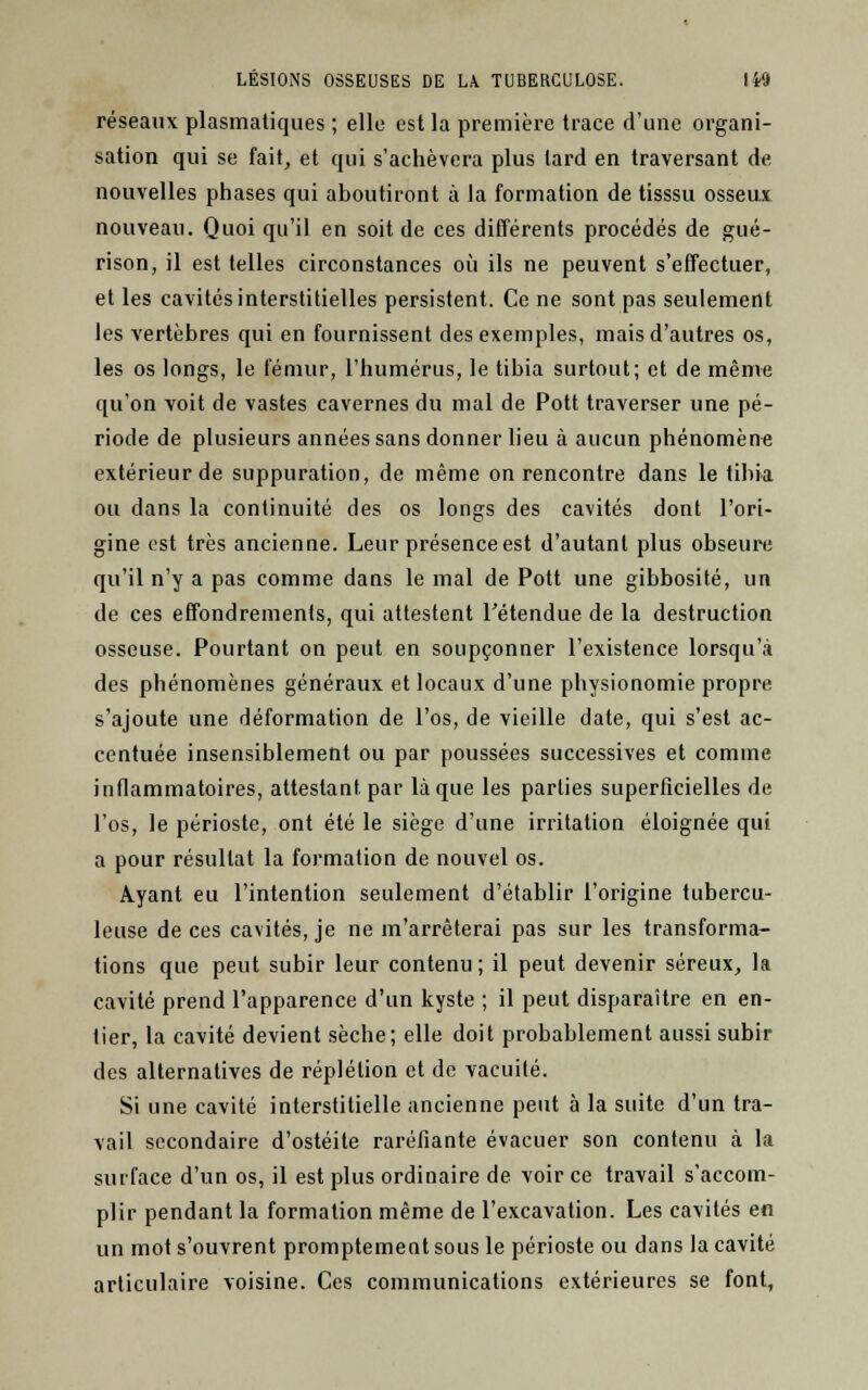 réseaux plasmatiques ; elle est la première trace d'une organi- sation qui se fait, et qui s'achèvera plus lard en traversant de nouvelles phases qui aboutiront à la formation de tisssu osseux nouveau. Quoi qu'il en soit de ces différents procédés de gué- rison, il est telles circonstances où ils ne peuvent s'effectuer, et les cavités interstitielles persistent. Ce ne sont pas seulement les vertèbres qui en fournissent des exemples, mais d'autres os, les os longs, le fémur, l'humérus, le tibia surtout; et de même qu'on voit de vastes cavernes du mal de Pott traverser une pé- riode de plusieurs années sans donner lieu à aucun phénomène extérieur de suppuration, de même on rencontre dans le tibia ou dans la continuité des os longs des cavités dont l'ori- gine est très ancienne. Leur présence est d'autant plus obseure qu'il n'y a pas comme dans le mal de Pott une gibbosité, un de ces effondrements, qui attestent rétendue de la destruction osseuse. Pourtant on peut en soupçonner l'existence lorsqu'à des phénomènes généraux et locaux d'une physionomie propre s'ajoute une déformation de l'os, de vieille date, qui s'est ac- centuée insensiblement ou par poussées successives et comme inflammatoires, attestant, par laque les parties superficielles de l'os, le périoste, ont été le siège d'une irritation éloignée qui a pour résultat la formation de nouvel os. Ayant eu l'intention seulement d'établir l'origine tubercu- leuse de ces cavités, je ne m'arrêterai pas sur les transforma- tions que peut subir leur contenu; il peut devenir séreux, la cavité prend l'apparence d'un kyste ; il peut disparaître en en- tier, la cavité devient sèche; elle doit probablement aussi subir des alternatives de réplélion et de vacuité. Si une cavité interstitielle ancienne peut à la suite d'un tra- vail secondaire d'ostéite raréfiante évacuer son contenu à la surface d'un os, il est plus ordinaire de voir ce travail s'accom- plir pendant la formation même de l'excavation. Les cavités en un mot s'ouvrent promptement sous le périoste ou dans la cavité articulaire voisine. Ces communications extérieures se font,